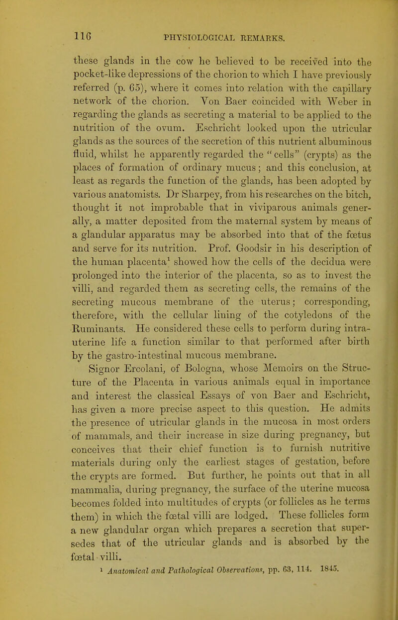 these glands in tlie cow lie believed to be received into the pocket-like depressions of the chorion to which I have previously referred (p. 65), where it comes into relation with the capillary network of the chorion. Von Baer coincided with Weber in regarding the glands as secreting a material to be applied to the nutrition of the ovum. Eschricht looked upon the utricular glands as the sources of the secretion of this nutrient albuminous fluid, whilst he apparently regarded the cells (crypts) as the places of formation of ordinary mucus; and this conclusion, at least as regards the function of the glands, has been adopted by various anatomists. Dr Sharpey, from his researches on the bitch, thought it not improbable that in viviparous animals gener- ally, a matter deposited from the maternal system by means of a glandular apparatus may be absorbed into that of the foetus and serve for its nutrition. Prof. Goodsir in his description of the human placenta^ showed how the cells of the decidua were prolonged into the interior of the placenta, so as to invest the villi, and regarded them as secreting cells, the remains of the secreting mucous membrane of the uterus; corresponding, therefore, with the cellular lining of the cotyledons of the Ruminants. He considered these cells to perform during intra- uterine life a function similar to that performed after birth by the gasfcro-intestinal mucous membrane. Signor Ercolani, of Bologna, whose Memoirs on the Struc- ture of the Placenta in various animals equal in importance and interest the classical Essays of von Baer and Eschricht, has given a more precise aspect to this question. He admits the presence of utricular glands in the mucosa in most orders of mammals, and their increase in size during pregnancy, but conceives that their chief function is to furnish nutritive materials during only the earliest stages of gestation, before the crypts are formed. But further, he points otit that in all mammalia, during pregnancy, the surface of the uterine mucosa becomes folded into multitudes of crj'pts (or follicles as he terms them) in which the foetal villi are lodged. These follicles form a new glandular organ which prepares a secretion that super- sedes that of the utricular glands and is absorbed by the foetal • villi. » Anatomical and Pathological Observation!^, pp. 03, li t. 18-15.
