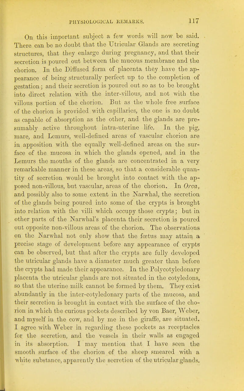 On this important subject a few words will now be said. There can be no doubt that the Utricular Glands are secreting structures, that they enlarge during pregnancy, and that their secretion is poured out between the mucous membrane and the chorion. In the Diffused form of placenta they have the ap- pearance of being structurally perfect up to the completion of gestation; and their secretion is poured out so as to be brought into direct relation with the inter-villous, and not with the villous portion of the chorion. But as the whole free surface of the chorion is provided with capillaries, the one is no doubt as capable of absorption as the other, and the glands are pre- sumably active throughout intra-uterine life. In the pig, mare, and Lemurs, well-defined areas of vascular chorion are in apposition with the equally well-defined areas on the sur- face of the mucosa in which the glands opened, and in the Lemurs the mouths of the glands are concentrated in a very remarkable manner in these areas, so that a considerable quan- tity of secretion would be brought into contact with the ap- posed non-viUous, but vascular, areas of the chorion. In Orca, and possibly also to some extent in the Narwhal, the secretion of the glands being poured into some of the crypts is brought into relation with the villi which occupy those crypts; but in other parts of the Narwhal's placenta their secretion is poured out opposite non-villous areas of the chorion. The observations on the Narwhal not only show that the foetus may attain a precise stage of development before any appearance of crypts can be observed, but that after the crypts are fully developed the utricular glands have a diameter much greater than before the ciypts had made their appearance. In the Polycotyledonary placenta the utricular glands are not situated in the cotyledons, so that the uterine milk cannot be formed by them. They exist abundantly in the inter-cotyledonary parts of the mucosa, and their secretion is brought in contact with the surface of the cho- rion in which the curious pockets described by von Baer, Weber, and myself in the cow, and by me in the giraffe, are situated. I agree with Weber in regarding these pockets as receptacles for the secretion, and the vessels in their walls as engaged in its absorption. I may mention that I have seen the smooth surface of the chorion of the sheep smeared with a Avhitc substance, apparently the secretion of the utricular glands.