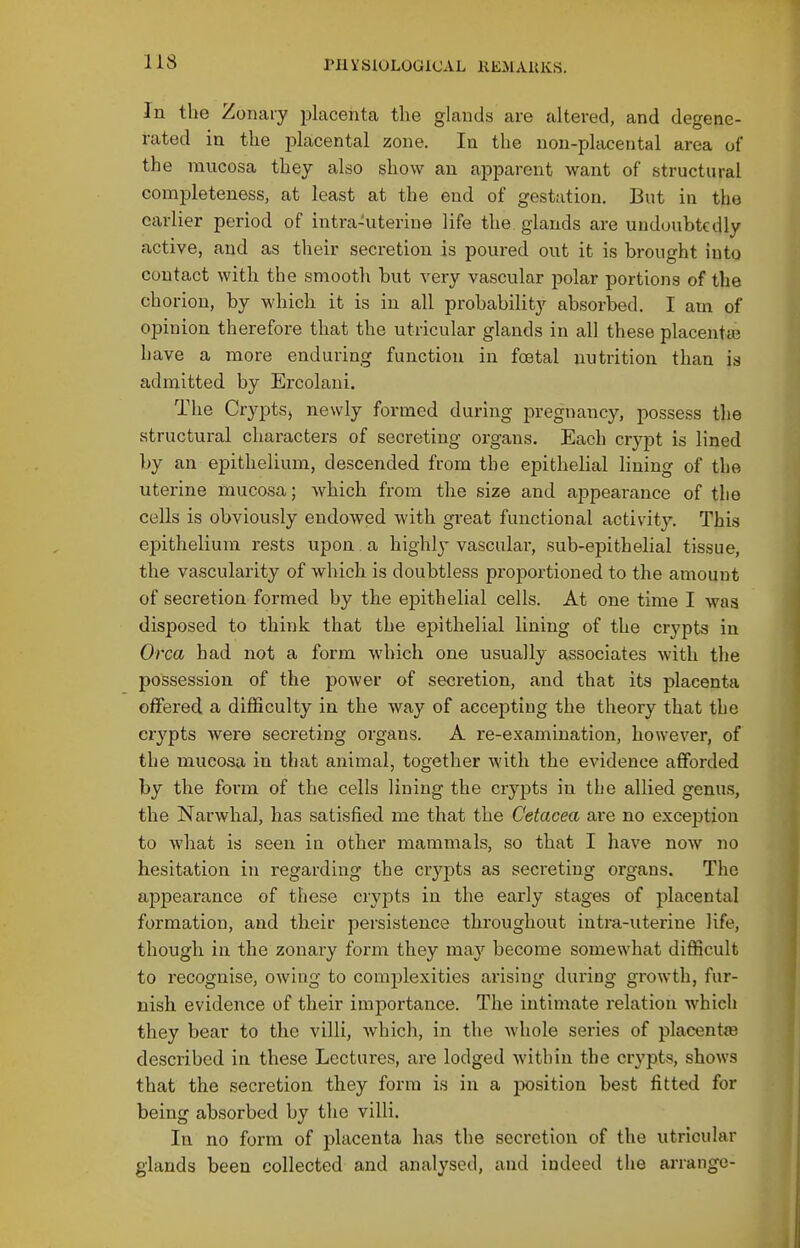 US In the Zonaiy placenta the glands are altered, and degene- rated in the placental zone. In the non-placental area of the mucosa they also show an apparent want of structural completeness, at least at the end of gestation. But in the earlier period of intra-uterine life the glands are undoubtedly active, and as their secretion is poured out it is brought into contact with the smooth but very vascular polar portions of the eh oriou, by which it is in all probability absorbed. I am of opinion therefore that the utricular glands in all these placentEe have a more enduring function in fa3tal nutrition than is admitted by Ercolani. The Crypts, newly formed during pregnancy, possess the structural characters of secreting organs. Each crypt is lined by an epithelium, descended from the epithelial lining of the uterine mucosa; which from the size and appearance of tlie cells is obviously endowed with great functional activity. This epithelium rests upon a highly vascular, sub-epithelial tissue, the vascularity of which is doubtless projDortioned to the amount of secretion formed by the epithelial cells. At one time I was disposed to think that the epithelial lining of the crypts in Orca had not a form which one usually associates with the possession of the power of secretion, and that its placenta offered a difficulty in the way of accepting the theory that the crypts were secreting organs. A re-examination, however, of the mucosa in that animal, together with the evidence afforded by the form of the cells lining the crypts in the allied genus, the Narwhal, has satisfied me that the Cetacea are no exception to what is seen in other mammals, so that I have now no hesitation in regarding the crypts as secreting organs. The appearance of these crypts in the early stages of placental formation, and their persistence throughout intra-uterine life, though in the zonary form they may become somewhat difficult to recognise, owing to complexities arising during growth, fur- nish evidence of their importance. The intimate relation which they bear to the villi, which, in the whole series of placentas described in these Lectures, are lodged within the crypts, shows that the secretion they form is in a position best fitted for being absorbed by the villi. In no form of placenta has the secretion of the utricular glands been collected and analysed, and indeed the arrange-