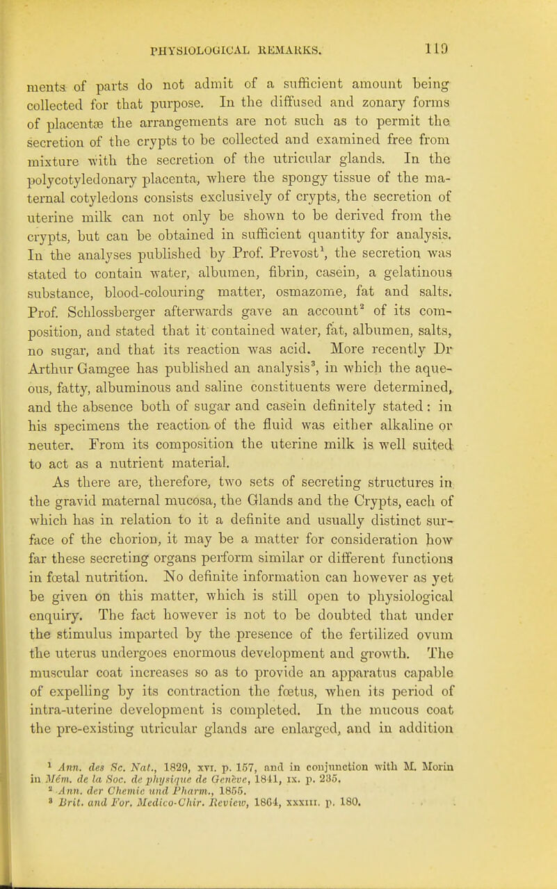 meuts of parts do not admit of a sufficient amount being collected for that purpose. In the diffused and zonary forms of placentce the arrangements are not such as to permit the secretion of the crypts to be collected and examined free from mixture with the secretion of the utricular glands. In the polycotyledonary placenta, where the spongy tissue of the ma- ternal cotyledons consists exclusively of crypts, the secretion of uterine milk can not only be shown to be derived from the crypts, but can be obtained in sufficient quantity for analysis. In the analyses published by Prof. Prevost\ the secretion was stated to contain water, albumen, fibrin, casein, a gelatinous substance, blood-colouring matter, osmazome, fat and salts. Prof Schlossberger afterwards gave an account'' of its com- position, and stated that it contained water, fat, albumen, salts, no sugar, and that its reaction was acid. More recently Dr Arthur Gamgee has published an analysis', in which the aque- ous, fatty, albuminous and saline constituents were determined^ and the absence both of sugar and casein definitely stated: in his specimens the reaction- of the fluid was either alkaline or neuter. From its composition the uterine milk is well suited to act as a nutrient material. As there are, therefore, two sets of secreting structures in, the gravid maternal mucosa, the Glands and the Crypts, each of which has in relation to it a definite and usually distinct sur- face of the chorion, it may be a matter for consideration how far these secreting organs perform similar or different functions in foetal nutrition. No definite information can however as yet be given on this matter, which is still open to physiological enquiry. The fact however is not to be doubted that under the stimulus imparted by the presence of the fertilized ovum the uterus undergoes enormous development and growth. The muscular coat increases so as to provide an apparatus capable of expelling by its contraction the fo3tus, when its period of intra-uterine development is completed. In the mucous coat the pre-existing utricular glands are enlarged, and in addition ^ Ann. des Sc. Nat., 1829, xti. p. 157, and in coujnnction with M. Morin in Mem. de la Soc. de physique de Oenevc, ISil, ix. p. 235.  Ann. der Chemic und Fharin., 1855. « Brit, and For. Medico-Chir. Review, 18G4, xxxiii. p, 180.