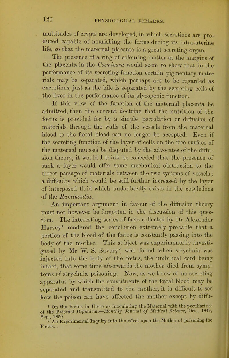 multitudes of crypts are developed, in -which secretions are pro- duced capable of nourishing the foetus during its intra-uterine life, so that the maternal placenta is a great secreting organ. The presence of a ring of colouring matter at the margins of the placenta in the Carnivora would seem to show that in the performance of its secreting function certain pigmentary mate- rials may be sej)arated, which perhaps are to be regarded as exci'etions, just as the bile is separated by the secreting cells of the liver in the performance of its glycogenic function. If this view of the function of the maternal placenta be admitted, then the current doctrine that the nutrition of the foetus is provided for by a simple percolation or diffusion of materials through the walls of the vessels from the maternal blood to the foetal blood can no longer be accepted. Even if the secreting function of the layer of cells on the free surface of the maternal mucosa be disputed by the advocates of the diflfu- sion theory, it would I think be conceded that the presence of such a layer would offer some mechanical obstruction to the direct passage of materials between the two systems of vessels; a difficulty which would be still further increased by the layer of interposed fluid which undoubtedly exists in the cotyledons of the Riiminantia. An important argument in favour of the diffusion theory must not however be forgotten in the discussion of this ques- tion. The interesting series of facts collected by Dr Alexander Harvey^ rendered the conclusion extremely probable that a portion of the blood of the foetus is constantly passing into the body of the mother. This subject was experimentally investi- gated by Mr W. S. Savory'', who found when strychnia was injected into the body of the foetus, the umbilical cord being intact, that some time afterwards the mother died from symp- toms of strychnia poisoning. Now, as we know of no secreting apparatus by which the constituents of the foetal blood may be separated and transmitted to the mother, it is difficult to sec how the poison can have affected the mother except by diffu- 1 On the Foetus in XJtero as inoculating the Maternal with the peculiarities pf the Paternal Organism.—Monthly Journal of Medical Sciaice, Oct., 18i9, Sep., 1850. An Experimental Inquiry into the effect upon the Mother of poitoning the Foetus.