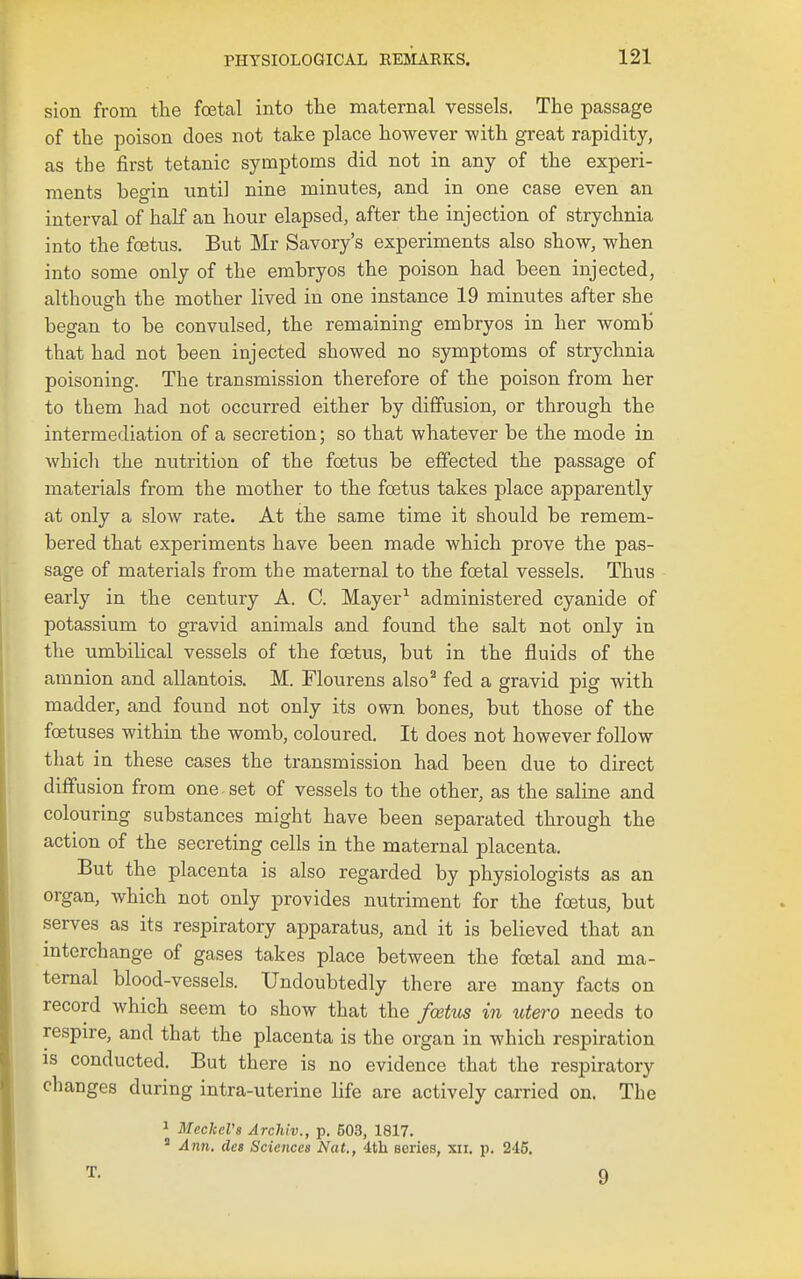sion from the foetal into the maternal vessels. The passage of the poison does not take place however with great rapidity, as the first tetanic symptoms did not in any of the experi- ments begin until nine minutes, and in one case even an interval of half an hour elapsed, after the injection of strychnia into the foetus. But Mr Savory's experiments also show, when into some only of the embryos the poison had been injected, althousrh the mother lived in one instance 19 minutes after she began to be convulsed, the remaining embryos in her womb that had not been injected showed no symptoms of strychnia poisoning. The transmission therefore of the poison from her to them had not occurred either by diffusion, or through the intermediation of a secretion; so that whatever be the mode in which the nutrition of the foetus be effected the passage of materials from the mother to the foetus takes place apparently at only a slow rate. At the same time it should be remem- bered that experiments have been made which prove the pas- sage of materials from the maternal to the foetal vessels. Thus early in the century A. C. Mayer^ administered cyanide of potassium to gravid animals and found the salt not only in the umbilical vessels of the foetus, but in the fluids of the amnion and allantois. M. Flourens also^ fed a gravid pig with madder, and found not only its own bones, but those of the foetuses within the womb, coloured. It does not however follow that in these cases the transmission had been due to direct diffusion from one set of vessels to the other, as the saline and colouring substances might have been separated through the action of the secreting cells in the maternal placenta. But the placenta is also regarded by physiologists as an organ, which not only provides nutriment for the foetus, but serves as its respiratory apparatus, and it is believed that an interchange of gases takes place between the foetal and ma- ternal blood-vessels. Undoubtedly there are many facts on record which seem to show that the fceUos in utero needs to respire, and that the placenta is the organ in which respiration IS conducted. But there is no evidence that the respiratory changes during intra-uterine life are actively carried on. The 1 MeckcVs Archiv., p. 503, 1817.  Ann, de8 Sciences Nat., dtli series, xii. p. 245,