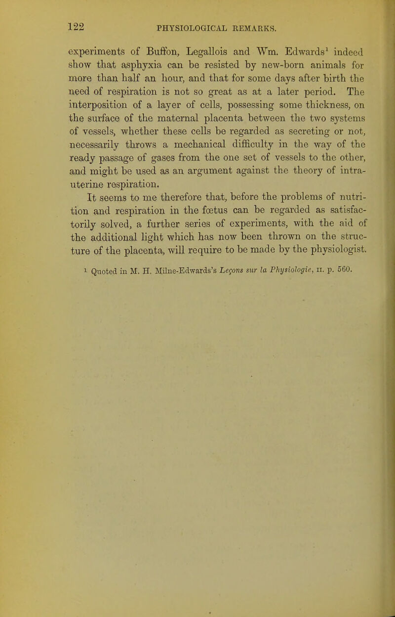 experiments of Buffon, Legallois and Wm. Edwards^ indeed show that asphyxia can be resisted by new-born animals for more than half an hour, and that for some days after birth the need of respiration is not so great as at a later period. The interposition of a layer of cells, possessing some thickness, on the surface of the maternal placenta between the two systems of vessels, whether these cells be regarded as secreting or not, necessarily throws a mechanical difficulty in the way of the ready passage of gases from the one set of vessels to the other, and might be used as an argument against the theory of intra- uterine respiration. It seems to me therefore that, before the problems of nutri- tion and respiration in the foetus can be regarded as satisfac- torily solved, a further series of experiments, with the aid of the additional light which has now been thrown on the struc- ture of the placenta, will require to be made by the physiologist. 1 Quoted in M. H. Milne-Edwards's Lemons sur la Physiologic, ii. p. 560.