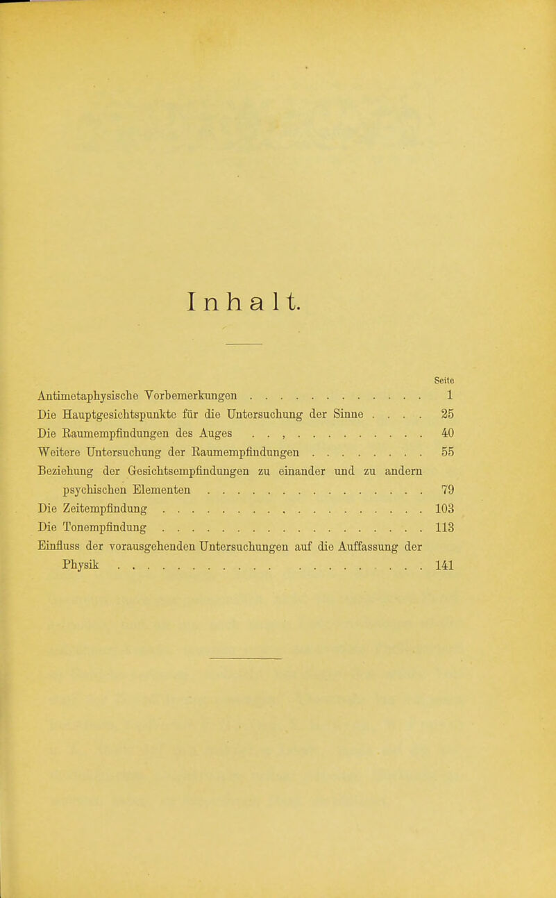 Inhalt. Seite Antimetaphysische Vorbemerkungen 1 Die Hauptgesichtspunkte für die Untersuchung der Sinne .... 25 Die Eaumempfindungen des Auges . . , 40 Weitere Untersuchung der Eaumempfindungen 55 Beziehung der Gesichtsempfindungen zu einander und zu andern psychischen Elementen 79 Die Zeitempfindung 103 Die Tonempfindung 113 Einfluss der vorausgehenden Untersuchungen auf die Auffassung der Physik 141