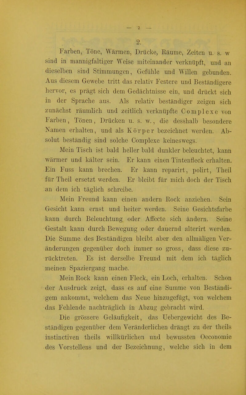 2. Farben, Töne, Wärmen, Drücke, Räume, Zeiten u. s. w sind in mannigfaltiger Weise miteinander verknüpft, und an dieselben sind Stimmungen, Gefühle und Willen gebunden. Aus diesem Gewebe tritt das relativ Festere und Beständigere hervor, es prägt sich dem Gedächtnisse ein, und drückt sich in der Sprache aus. Als relativ beständiger zeigen sich zunächst räumlich und zeitlich verknüpfte Complexe von Farben, Tönen, Drücken u. s. w., die desshalb besondere Namen erhalten, und als Körper bezeichnet werden. Ab- solut beständig sind solche Complexe keineswegs. Mein Tisch ist bald heller bald dunkler beleuchtet, kann wärmer und kälter sein. Er kann einen Tintenfleck erhalten. Ein Fuss kann brechen. Er kann reparirt, polirt, Theil für Theil ersetzt werden. Er bleibt für mich doch der Tisch an dem ich täglich schreibe. Mein Freund kann einen andern Rock anziehen. Sein Gesicht kann ernst und heiter werden. Seine Gesichtsfarbe kann durch Beleuchtung oder Affecte sich ändern. Seine Gestalt kann durch Bewegung oder dauernd alterirt werden. Die Summe des Beständigen bleibt aber den allmähgen Ver- änderungen gegenüber doch immer so gross, dass diese zu- rücktreten. Es ist derselbe Freund mit dem ich täglich meinen Spaziergang mache. Mein Rock kann einen Fleck, ein Loch, erhalten. Schon der Ausdruck zeigt, dass es auf eine Summe von Beständi- gem ankommt, welchem das Neue hinzugefügt, von welchem das Fehlende nachträglich in Abzug gebracht wird. Die grössere Geläufigkeit, das Uebergewicht des Be- ständigen gegenüber dem Veränderlichen drängt zu der theils instinctiven theils willkürlichen und bewussten Oeconomie des Vorstellens und der Bezeichnung, welche sich in dem