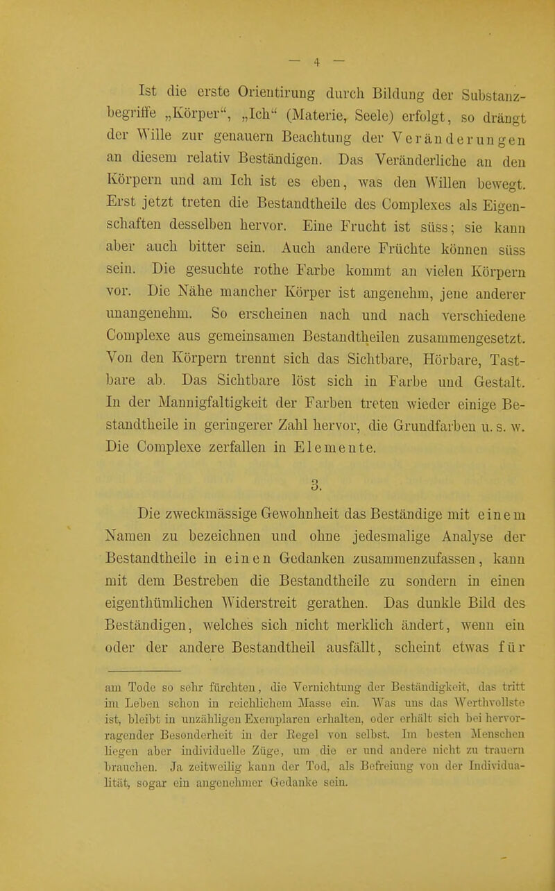 Ist die erste Orientirung durch Bildung der Substanz- begritfe „Körper, „Ich (Materie, Seele) erfolgt, so drängt der Wille zur genauem Beachtung der Veränderungen an diesem relativ Beständigen. Das Veränderliche an den Körpern und am Ich ist es eben, was den Willen bewegt. Erst jetzt treten die Bestandtheile des Complexes als Eigen- schaften desselben hervor. Eine Frucht ist süss; sie kann aber auch bitter sein. Auch andere Früchte können süss sein. Die gesuchte rothe Farbe kommt an vielen Körpern vor. Die Nähe mancher Körper ist angenehm, jene anderer unangenehm. So erscheinen nach und nach verschiedene Complexe aus gemeinsamen Bestandtheilen zusammengesetzt. Von den Körpern trennt sich das Sichtbare, Hörbare, Tast- bare ab. Das Sichtbare löst sich in Farbe und Gestalt. In der Mannigfaltigkeit der Farben treten wieder einige Be- standtheile in geringerer Zahl hervor, die Grundfarben u. s. w. Die Complexe zerfallen in Elemente. 3. Die zweckmässige Gewohnheit das Beständige mit einem Namen zu bezeichnen und ohne jedesmalige Analyse der Bestandtheile in einen Gedanken zusammenzufassen, kann mit dem Bestreben die Bestandtheile zu sondern in einen eigenthümlichen Widerstreit gerathen. Das dunkle Bild des Beständigen, welches sich nicht merklich ändert, wenn ein oder der andere Bestandtheil ausfällt, scheint etwas für am Tode so sehr fürchteu, tlie Vernichtung der Bestäntligkeit, das tritt ini Leben schon in reichlicliem Masse ein. Was uns das Werthvollste ist, hleibt in unzähligen Exemplaren erhalten, oder erhält sich bei hervor- ragender Besonderheit in der Kegel von selbst. Im besten Menschen liegen aber individuelle Züge, um die er und andere nicht zu trauern brauchen. Ja zeitweilig kann der Tod, als Befreiuug von der Individua- lität, sogar ein angenehmer Gedanke sein.