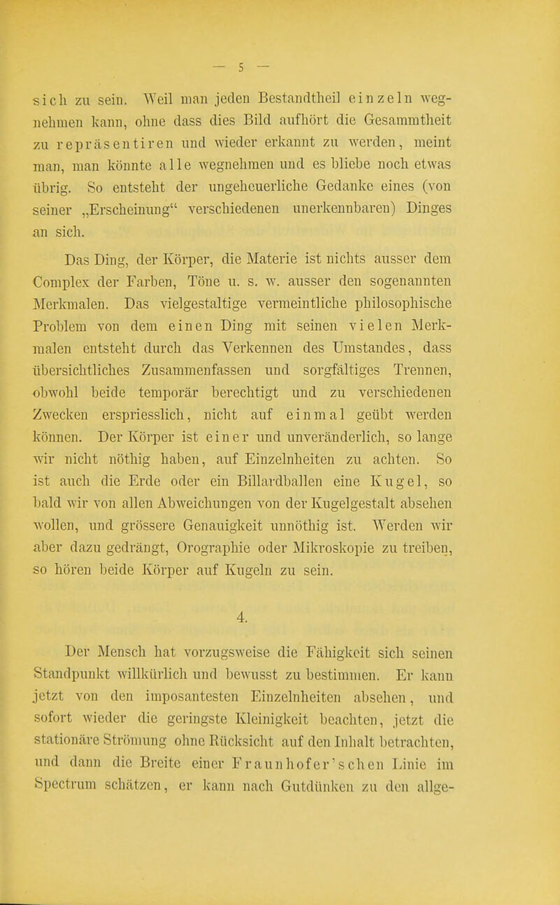 sich zu sein. Weil man jeden Bestandtlieil einzeln weg- nehmen kann, ohne dass dies Bild aufhört die Gesammtheit zu repräsentiren und wieder erkannt zu werden, meint man, man könnte alle wegnehmen und es bliebe noch etwas übrig. So entsteht der ungeheuerliche Gedanke eines (von seiner „Erscheinung verschiedenen unerkennbaren) Dinges an sich. Das Ding, der Körper, die Materie ist nichts ausser dem Complex der Farben, Töne u. s. w. ausser den sogenannten Merkmalen. Das vielgestaltige vermeintliche philosophische Problem von dem einen Ding mit seinen vielen Merk- malen entsteht durch das Verkennen des Umstandes, dass übersichtliches Zusammenfassen und sorgfältiges Trennen, obwohl beide temporär berechtigt und zu verschiedenen Zwecken erspriesslich, nicht auf einmal geübt werden können. Der Körper ist einer und unveränderlich, solange wir nicht nöthig haben, auf Einzelnheiten zu achten. So ist auch die Erde oder ein Billardballen eine Kugel, so bald wir von allen Abweichungen von der Kugelgestalt absehen wollen, und grössere Genauigkeit unnöthig ist. Werden wir aber dazu gedrängt, Orographie oder Mikroskopie zu treiben, so hören beide Körper auf Kugeln zu sein. 4. Der Mensch hat vorzugsweise die Fähigkeit sich seinen Standpunkt willkürlich und bewusst zu bestimmen. Er kann jetzt von den imposantesten Einzelnheiten absehen, und sofort wieder die geringste Kleinigkeit beachten, jetzt die stationäre Strönumg ohne Rücksicht auf den Inhalt betrachten, und dann die Breite einer Fraunhofer'sehen Linie im Spectrum schätzen, er kann nach Gutdünken zu den allge-