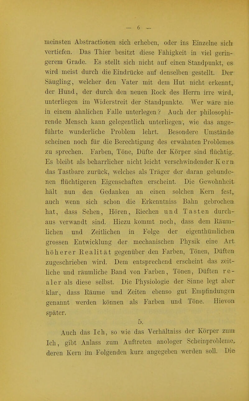 meinsten Abstractionen sich erheben, oder ins Einzelne sich vertiefen. Das Thier besitzt diese Fähigkeit in viel gerin- gerem Grade. Es stellt sich nicht auf einen Standpunkt, es wird meist durch die Eindrücke auf denselben gestellt. Der Scäugling, welcher den Vater mit dem Hut nicht erkennt, der Hund, der durch den neuen Eock des Herrn irre wird, unterliegen im Widerstreit der Standpunkte. Wer wäre nie in einem ähnlichen Falle unterlegen? Auch der philosophi- rende Mensch kann gelegentlich unterliegen, wie das ange- führte wunderliche Problem lehrt. Besondere Umstände scheinen noch für die Berechtigung des erwähnten Problemes zu sprechen. Farben, Töne, Düfte der Körper sind flüchtig. Es bleibt als beharrlicher nicht leicht verschwindender K ern das Tastbare zurück, welches als Träger der daran gebunde- nen flüchtigeren Eigenschaften erscheint. Die Gewohnheit hält nun den Gedanken an einen solchen Kern fest, auch wenn sich schon die Erkenntniss Bahn gebrochen hat, dass Sehen, Hören, Kiechen und Tasten durch- aus verwandt sind. Hiezu kommt noch, dass dem Räum- lichen und Zeitlichen in Folge der eigenthümlicheii grossen Entwicklung der mechanischen Physik eine Art höherer Realität gegenüber den Farben, Tönen, Düften zugeschrieben wird. Dem entsprechend erscheint das zeit- liche und räumliche Band von Farben, Tönen, Düften re- aler als diese selbst. Die Physiologie der Sinne legt aber klar, dass Räume und Zeiten ebenso gut Empfindungen genannt werden können als Farben und Töne. Hievon später. 5. Auch das Ich, so wie das Verhältniss der Körper zum Ich, gibt Anlass zum Auftreten anologer Scheinproblenic, deren Kern im Folgenden kurz angegeben werden soll. Die