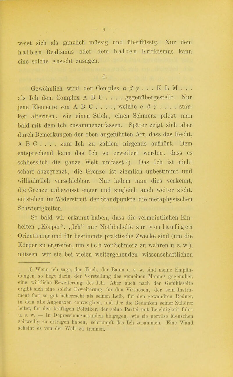 weist sich als gänzlich raüssig und überflüssig. Nur dem halben Realismus oder dem halben Kriticismus kann eine solche Ansicht zusagen. 6. Gewöhnlich wird der Complex a ß y . . . K L M . . . als Ich dem Complex ABG.... gegenübergestellt. Kur jene Elemente von ABC...., welche a ß y . . . . stcär- ker alteriren, wie einen Stich, einen Schmerz pflegt man bald mit dem Ich zusammenzufassen. Später zeigt sich aber durch Bemerkungen der oben angeführten Art, dass das Recht, ABC.... zum Ich zu zählen, nirgends aufhört. Dem entsprechend kann das Ich so erweitert werden, dass es schliesslich die ganze Welt umfasst Das Ich ist nicht scharf abgegrenzt, die Grenze ist ziemlich unbestimmt und willkührlich verschiebbar. Nur indem man dies verkennt, die Grenze unbewusst enger und zugleich auch weiter zieht, entstehen im Widerstreit der Standpunkte die metaphysischen Schwierigkeiten. So bald wir erkannt haben, dass die vermeintlichen Ein- heiten „Körper, „Ich nur Nothbehelfe zur vorläufigen Orientirung und für bestimmte praktische Zwecke sind (um die Körper zu ergreifen, um sich vor Schmerz zu wahren u. s. w.), müssen wir sie bei vielen weitergehenden wissenschaftlichen 8) Wenn ich sage, der Tisch, der Baum u. s. w. siud meine Empfin- dungen, so liegt darin, der Vorstellung des gemeinen Mannes gegenüber, eine wirkliche Erweiterung des Ich. Aber auch nach der Gefühlsseito ergibt sich eine solche Erweiterung für den Virtuosen, der sein Instru- ment fast so gut beherrscht als seinen Leib, für den gewandten Eedner, in dem alle Augonaxen convorgiren, und der die Gedanken seiner Zuhörer leitet, für den kräftigen Politiker, der seine Partei mit Leichtigkeit führt u. s. w. — In Depressionszustäuden hingegen, wie sie nervöse Menschen zeitweilig zu ertragen haben, schrumpft das Ich zusammen. Eine Wand scheint es von der Welt zu trennen.