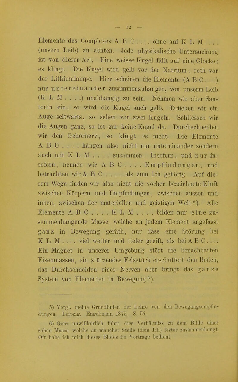 Elemente des Complexes AB C . . . . ohne auf K L M . .. . (unsern Leib) zu achten. Jede physikalische Untersuchung ist von dieser Art, Eine weisse Kugel fällt auf eine.Glocke; es klingt. Die Kugel wird gelb vor der Natrium-, roth vor der Lithiumlampe. Hier scheinen die Elemente (ABC ) nur untereinander zusammenzuhängen, von unserm Leib (K L M . . . .) unabhängig zu sein. Nehmen wir aber San- tonin ein, so wird die Kugel auch gelb. Drücken wir ein Auge seitwärts, so sehen wir zwei Kugeln. Schliessen wir die Augen ganz, so ist gar keine Kugel da. Durchschneiden wir den Gehörnerv, so klingt es nicht. Die Elemente ABG.... hängen also nicht nur untereinander sondern auch mit K L M . . . . zusammen. Li sofern, und nur in- sofern, nennen wir A B C . . . . Empfindungen, und betrachten wirA B C .... als zum Ich gehörig. Auf die- sem Wege finden wir also nicht die vorher bezeichnete Kluft zwischen Körpern und Empfindungen, zwischen aussen und innen, zwischen der materiellen und geistigen Welt ■''). Alle Elemente A B C .... K L M ... . bilden nur eine zu- sammenhängende Masse, welche an jedem Element angefasst ganz in Bewegung geräth, nur dass eine Störung bei K L M . . . . viel weiter und tiefer greift, als bei A B C .... Ein Magnet in unserer Umgebung stört die benachbarten Eisenmassen, ein stürzendes Felsstück erschüttert den Boden, das Durchschneiden eines Nerven aber bringt das ganze System von Elementen in Bewegung 5) Vergl. meiue Grundlinien der Lclire von den Bewegungsempfin- dungen. Leipzig. Engelmann 1875. S. 54. 6) Ganz unwillkürlich führt, dies Verliiütniss zu dorn Bilde einer zähen Masse, welche an mancher Stelle (dem Ich) fester zusannnenhängt. Oft habe ich mich dieses Bildes im Vortrage bedient.