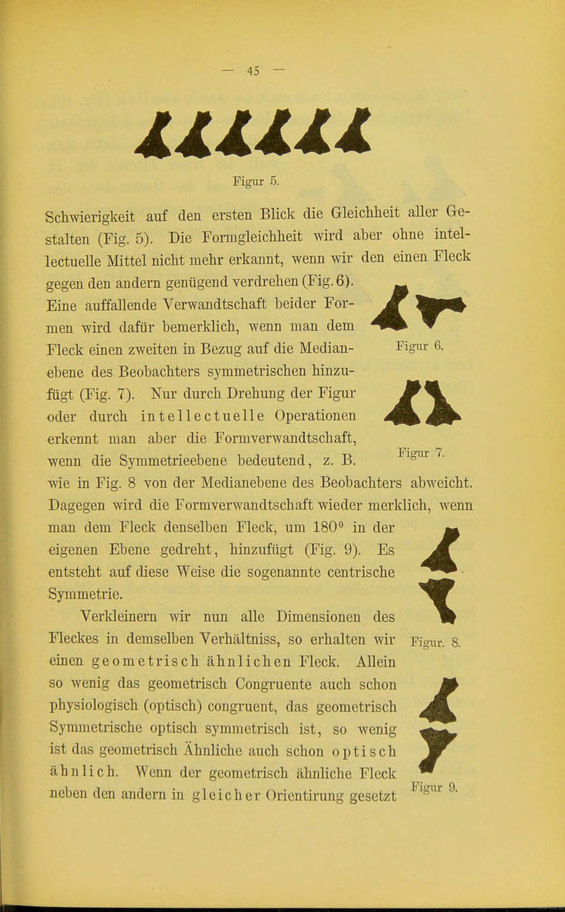 llllll Figur 5. Schwierigkeit auf den ersten Blick die Gleichheit aller Ge- stalten (Fig. 5). Die Fonngleichheit wird aber ohne intel- lectuelle Mittel nicht mehr erkannt, wenn wir den einen Fleck gegen den andern genügend verdrehen (Fig. 6). Eine auffallende Verwandtschaft beider For- men wird dafür bemerklich, wenn man dem Fleck einen zweiten in Bezug auf die Median- Figur 6. ebene des Beobachters symmetrischen hinzu- fügt (Fig. 7). Nur durch Drehung der Figur oder durch intellectuelle Operationen erkennt man aber die Formverwandtschaft, wenn die Symmetrieebene bedeutend, z. B. ^^^^ wie in Fig. 8 von der Medianebene des Beobachters abweicht. Dagegen wird die Formverwandtschaft wieder merklich, wenn man dem Fleck denselben Fleck, um 180 in der eigenen Ebene gedreht, hinzufügt (Fig. 9). Es entsteht auf diese Weise die sogenannte centrische Symmetrie. Verkleinem wir nun alle Dimensionen des Fleckes in demselben Verhältniss, so erhalten wir Figur. 8. einen geometrisch ähnlichen Fleck. Allein so wenig das geometrisch Congruente auch schon physiologisch (optisch) congruent, das geometrisch Symmetrische optisch symmetrisch ist, so wenig ist das geometrisch Ähnliche auch schon optisch ähnlich. Wenn der geometrisch ähnliche Fleck neben den andern in gleicher Orlentirung gesetzt ^^^^ ^' 7