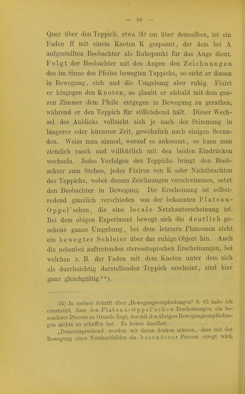 Quer über den Teppicli, etwa 30 cm über demselben, ist ein Faden ff mit einem Knoten K gespannt, der dem bei A aufgestellten Beobachter als Ruhepunkt für das Auge dient. Folgt der Beobachter mit den Augen den Zeichnungen des im Sinne des Pfeiles bewegten Teppichs, so sieht er diesen in Bewegung, sich und die Umgebung aber ruhig. Fixirt er hingegen den Knoten, so glaubt er alsbald mit dem gan- zen Zimmer dem Pfeile entgegen in Bewegung zu gerathen, während er den Teppich für stillstehend hält. Dieser Wech- sel des Anblicks vollzieht sich je nach der Stimmung in längerer oder kürzerer Zeit, gewöhnlich nach einigen Secun- den. Weiss man einmal, worauf es ankommt, so kann man ziemlich rasch und willkürlich mit den beiden Eindrücken wechseln. Jedes Verfolgen des Teppichs bringt den Beob- achter zum Stehen, jedes Fixiren von K oder Nichtbeachten des Teppichs, wobei dessen Zeichnungen verschwimmen, setzt den Beobachter in Bewegung. Die Erscheinung ist selbst- redend gänzlich verschieden von der bekannten Plateau- Oppel'sehen, die eine locale Netzhauterscheinung ist. Bei dem obigen Experiment bewegt sich die deutlich ge- sehene ganze Umgebung, bei dem letztern Phänomen zieht ein bewegter Schleier über das ruhigeObject hin. Auch die nebenbei auftretenden stereostopischen Erscheinungen, bei welchen z. B. der Faden mit dem Knoten unter dem sich als durchsichtig darstellenden Teppich erscheint, sind hier ganz gleichgültig^*). .34) lu meiner Schrift über „Bewegungsempfinduugeii S. 63 habe ich constatirt, dass den P1 a t e a u - 0 p p o 1' s c h e n Erscheinungen ein be- sonderer Process zu Grunde liegt, der mit den übrigen Bewegungsempfindmi- gen nichts zu schaffen hat. Es heisst daselbst: „Dementsprechend werden wir daran denken müssen, dass mit der Bewegung eines Netzhauthildos ein besonderer Process erregt wird,