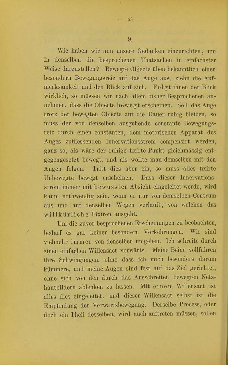 9. Wie haben wir nun unsere Gedanken einzurichten, um in denselben die besprochenen Thatsachen in einfachster Weise darzustellen? Bewegte Objecte üben bekanntlich einen besondern Bewegungsreiz auf das Auge aus, ziehn die Auf- merksamkeit und den Blick auf sich. Folgt ihnen der Blick wirklich, so müssen wir nach allem bisher Besprochenen an- nehmen, dass die Objecte bewegt erscheinen. Soll das Auge trotz der bewegten Objecte auf die Dauer ruhig bleiben, so muss der von denselben ausgehende constante Bewegungs- reiz durch einen constanten, dem motorischen Apparat des Auges zufliessenden Innervationsstrom compensirt werden, ganz so, als wäre der ruhige fixirte Punkt gleichmässig ent- gegengesetzt bewegt, und als wollte man demselben mit den Augen folgen. Tritt dies aber ein, so muss alles fixirte Unbewegte bewegt erscheinen. Dass dieser Innervations- strom immer mit bewusster Absicht eingeleitet werde, wird kaum nothwendig sein, wenn er nur von demselben Centrum aus und auf denselben Wegen verläuft, von welchen das willkürliche Fixiren ausgeht. Um die zuvor besprochenen Erscheinungen zu beobachten, bedarf es gar keiner besondern Vorkehrungen. Wir sind vielmehr immer von denselben umgeben. Ich schreite durch einen einfachen Willensact vorwärts. Meine Beine vollführen ihre Schwingungen, ohne dass ich mich besonders darum kümmere, und meine Augen sind fest auf das Ziel gerichtet, ohne sich von den durch das Ausschreiten bewegten Netz- hautbildern ablenken zu lassen. Mit einem Willensact ist alles dies eingeleitet, und dieser Willensact selbst ist die Empfindung der Vorwärtsbewegung. Derselbe Process, oder doch ein Theil desselben, wird auch auftreten müssen, sollen