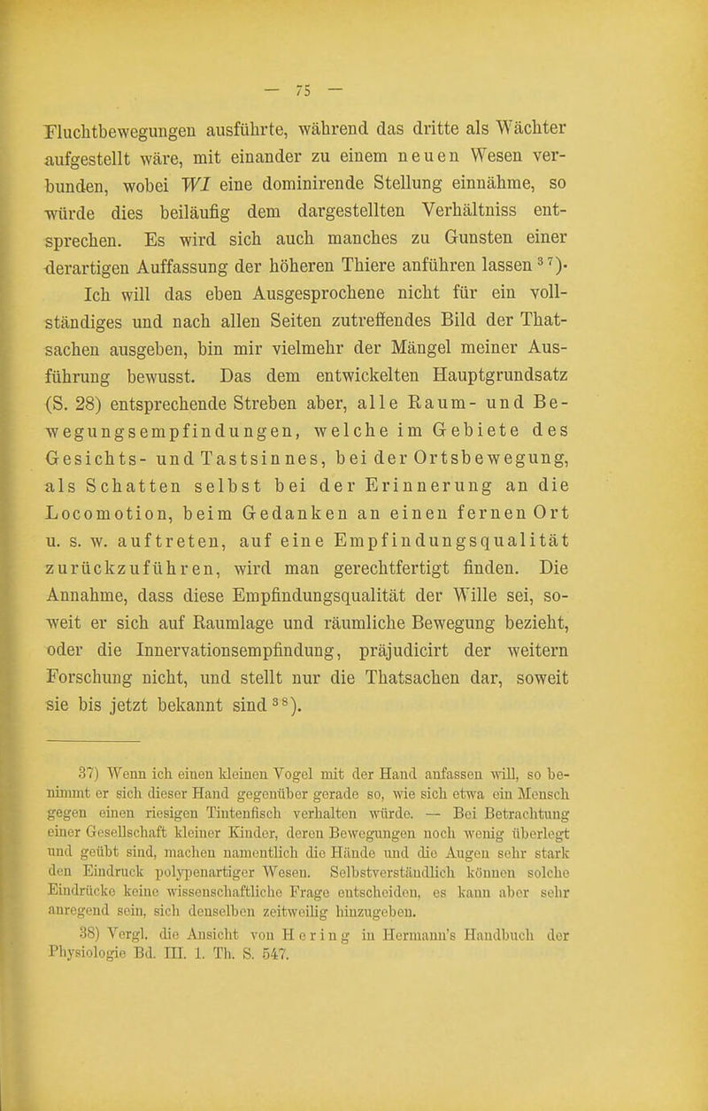 Pluclitbewegungen ausführte, während das dritte als Wächter aufgestellt wäre, mit einander zu einem neuen Wesen ver- bunden, wobei WI eine dominirende Stellung einnähme, so würde dies beiläufig dem dargestellten Verhältniss ent- sprechen. Es wird sich auch manches zu Gunsten einer •derartigen Auffassung der höheren Thiere anführen lassen 3^)- Ich will das eben Ausgesprochene nicht für ein voll- ständiges und nach allen Seiten zutreffendes Bild der That- sachen ausgeben, bin mir vielmehr der Mängel meiner Aus- führung bewusst. Das dem entwickelten Hauptgrundsatz {S. 28) entsprechende Streben aber, alle Eaum- und Be- wegungsempfindungen, welche im Gebiete des Gesichts- und Tastsin nes, bei der Ortsbewegung, als Schatten selbst bei der Erinnerung an die Locomotion, beim Gedanken an einen fernen Ort u. s. w. auftreten, auf eine Empfindungsqualität zurückzuführen, wird man gerechtfertigt finden. Die Annahme, dass diese Empfindungsqualität der Wille sei, so- weit er sich auf Raumlage und räumliche Bewegung bezieht, oder die Innervationsempfindung, präjudicirt der weitern Forschung nicht, und stellt nur die Thatsachen dar, soweit sie bis jetzt bekannt sind^»). 37) Wenn ich einen Ideinen Vogel mit der Hand anfassen ynü, so be- nimmt er sich dieser Hand gegenüber gerade so, wie sich etwa ein Mensch gegen einen riesigen Tintenfisch verhalten würde. — Bei Betraclitiing einer Gesellschaft kleiner Kinder, deren Bewegungen noch wenig überlegt und geübt sind, machen namentlich die Hände und die Augen sehr stark den Eindruck polyi^enartigcr Wesen. Selbstverständlich können solche Eindrücke keine wissenschaftliche Frage entscheiden, es kann aber sehr anregend sein, sich denselben zeitweilig hinzugeben. 38) Vergl. die Ansicht von Hering in Hermami's Handbuch der Physiologie Bd. IH. 1. Th. S. 547.