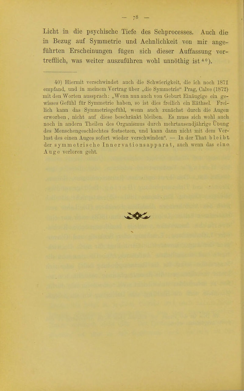 Liclit in die psychisclie Tiefe des Sehprocesses. Auch die in Bezug auf Symmetrie und Aelinlichkeit von mir ange- führten Erscheinungen fügen sich dieser Auffassung vor- trefflich, was weiter auszuführen wohl unnöthig ist*). 40) Hiermit verscliwindet auch die Schwierigkeit, die ich noch 1871 empfand, und in meinem Vortrag über „die Symmetrie Prag, Calvc (1872) mit den Worten aussprach: „Wenn nun auch von Geburt Einäugige ein ge- wisses Gefühl für Symmetrie haben, so ist dies freilich ein Eäthsel. Frei- lich kann das Synmietriegefühl, wenn auch zunächst durch die Augen erworben , nicht auf diese beschränkt bleiben. Es muss sich wohl auch noch in andern Theilen des Organismus durch mehrtausendjährige Übung des Menschengeschlechtes festsetzen, und kann dann nicht mit dem Ver- lust des einen Auges sofort wieder verschwinden. — In der That bleibt der symmetrische Inner vationsapp arat, auch wenn das eine Auge verloren geht.