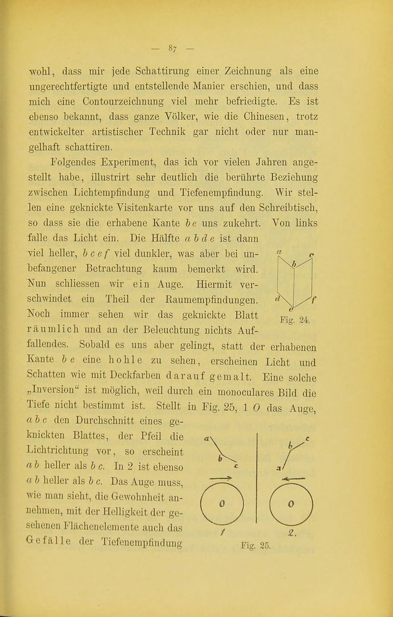 - 8; - wohl, dass mir jede Schattiriiiig eiuer Zeichnung als eine ungerechtfertigte und entstellende Manier erschien, und dass mich eine Contourzeichnung viel mehr befriedigte. Es ist ebenso bekannt, dass ganze Völker, wie die Chinesen, trotz entwickelter artistischer Technik gar nicht oder nur man- gelhaft schattiren. Folgendes Experiment, das ich vor vielen Jahren ange- stellt habe, illustrirt sehr deutlich die berührte Beziehung zwischen Lichtempfindung und Tiefenempfindung. Wir stel- len eine geknickte Visitenkarte vor uns auf den Schreibtisch, so dass sie die erhabene Kante te uns zukehrt. Von links falle das Licht ein. Die Hälfte aide ist dann viel heller, Icef viel dunkler, was aber bei un- befangener Betrachtung kaum bemerkt wird. Nun schliessen wir ein Auge. Hiermit ver- schwindet ein Theil der Raumempfindungen. Noch immer sehen wir das geknickte Blatt räumlich und an der Beleuchtung nichts Auf- fallendes. Sobald es uns aber gelingt, statt der erhabenen Kante he eine hohle zu sehen, erscheinen Licht und Schatten wie mit Deckfarben darauf gemalt. Eine solche „Inversion ist möglich, weil durch ein monoculares Bild die Tiefe nicht bestimmt ist. Stellt in Fig. 25, 1 0 das Auge, al c den Durchschnitt eines ge- knickten Blattes, der Pfeil die Lichtrichtung vor, so erscheint a h heller als l c. In 2 ist ebenso a b heller als b c. Das Auge muss, wie man sieht, die Gewohnheit an- nehmen, mit der Helligkeit der ge- sehenen Flächen demente auch das Gefälle der Tiefenempfindung Fig. 25. 0