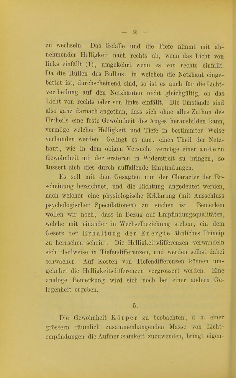 ZU wechseln. Das Gefälle und die Tiefe nimmt mit ab- nehmender Helligkeit nach rechts ab, wenn das Licht von links einfällt (1), umgekehrt wenn es von rechts einfällt. Da die Hüllen des Bulbus, in welchen die Netzhaut einge- bettet ist, durchscheinend sind, so ist es auch für dieLicht- vertheilung auf den Netzhäuten nicht gleichgültig, ob das Licht von rechts oder von links einfällt. Die Umstände sind also ganz darnach angethan, dass sich ohne alles Zuthun des Urtheils eine feste Gewohnheit des Auges herausbilden kann, vermöge welcher Helligkeit und Tiefe in bestimmter Weise verbunden werden. Gelingt es nun, emen Theil der Netz- haut, wie in dem obigen Versuch, vermöge einer andern Gewohnheit mit der ersteren in Widerstreit zu bringen, so äussert sich dies durch auffallende Empfindungen. Es soll mit dem Gesagten nur der Character der Er- scheinung bezeichnet, und die Richtung angedeutet werden, nach welcher eine physiologische Erklärung (mit Ausschluss psychologischer Speculationen) zu suchen ist. Bemerken wollen wir noch, dass in Bezug auf Empfindungsqualitäten, welche mit einander in Wechselbeziehung stehen, ein dem Gesetz der Erhaltung der Energie ähnliches Priucip zu herrschen scheint. Die Helligkeitsdifferenzen verwandeln sich theilweise in Tiefeudifferenzen, und werden selbst dabei schwächer. Auf Kosten von Tiefendilferenzen können um- gekehrt die Helligkeitsdifferenzen vergrössert werden. Eine analoge Bemerkung wird sich noch bei einer andern Ge- legenheit ergeben. 5. Die Gewohnheit Körper zu beobachten, d. h. einer grössern räumlich zusammenhängenden Masse von Licht- empfiudungen die Aufmerksamkeit zuzuwenden, bringt eigen-