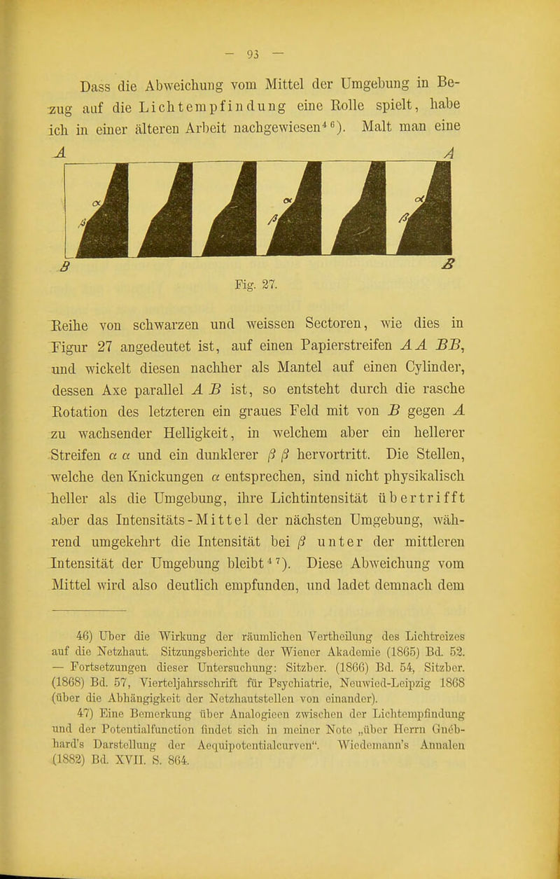 Dass die Abweichung vom Mittel der Umgebung in Be- zug auf die Lichtempfindung eine Rolle spielt, habe ich in einer älteren Arbeit nachgewiesen*). Malt man eine A Fig. 27. Eeihe von schwarzen und weissen Sectoren, wie dies in Figur 27 angedeutet ist, auf einen Papierstreifen AA BB, und wickelt diesen nachher als Mantel auf einen Cylinder, dessen Axe parallel AB ist, so entsteht durch die rasche Rotation des letzteren ein graues Feld mit von B gegen A zu wachsender Helligkeit, in welchem aber ein hellerer Streifen a a und ein dunklerer ß ß hervortritt. Die Stellen, welche den Knickungen a entsprechen, sind nicht physikalisch heller als die Umgebung, ihre Lichtintensität übertrifft aber das Intensitäts - M i 11 e 1 der nächsten Umgebung, wäh- rend umgekehrt die Intensität hei ß unter der mittleren Intensität der Umgebung bleibt*'). Diese Abweichung vom Mittel wird also deutlich empfunden, und ladet demnach dem 46) UlDer die Wirkung der räumlichen Vcrtheüung des Liclitreizes auf die Netzhaut. Sitzungsberichte der Wiener Akademie (186.5) Bd. 52. — Fortsetzungen dieser Untersuchung: Sitzber. (1866) Bd. 54, Sitzber. (1868) Bd. 57, Vierteljahrsschrift für Psychiatric, Neuwied-Leipzig 1868 (über die Abhängigkeit der Netzhautstellen von einander). 47) Eine Bemerkung über Analogicen zwischen der Lichtempfinduug und der Potentialfunction findet sich in meiner Note „über Herrn Gnt^b- hard's Darstellung der Aequipotcntialcurvcn. Wiedoniann's Annalen (1882) Bd. XVII. S. 864.