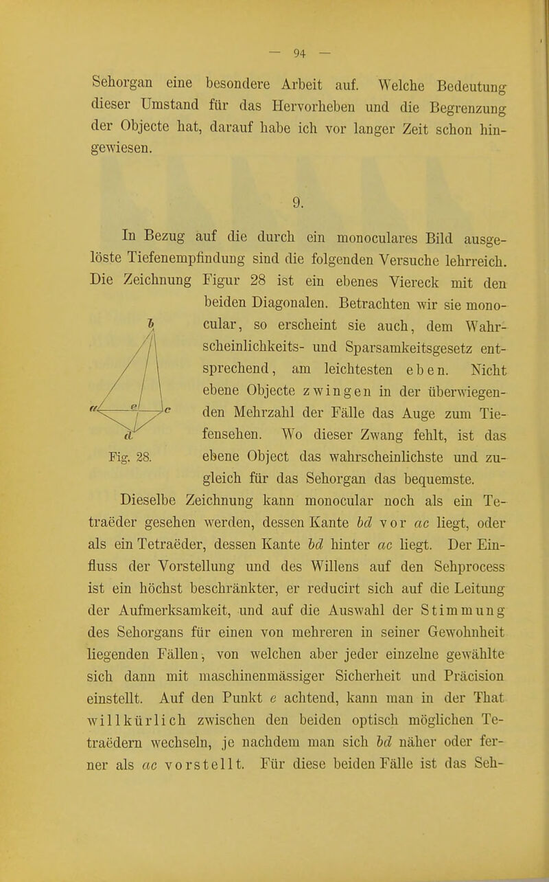 Sehorgan eine besondere Arbeit auf. Welche Bedeutung dieser Umstand für das Hervorheben und die Begrenzung der Objecte hat, darauf habe ich vor langer Zeit schon hin- gewiesen. 9. In Bezug auf die durch ein monoculares Bild ausge- löste Tiefenempfindung sind die folgenden Versuche lehrreich. Die Zeichnung Figur 28 ist ein ebenes Viereck mit den beiden Diagonalen. Betrachten wir sie mono- i cular, so erscheint sie auch, dem Wahr- scheinlichkeits- und Sparsamkeitsgesetz ent- sprechend, am leichtesten eben. Nicht ebene Objecte zwingen in der überwiegen- den Mehrzahl der Fälle das Auge zum Tie- fensehen. Wo dieser Zwang fehlt, ist das Fig. 28. ebene Object das wahrscheinlichste und zu- gleich für das Sehorgan das bequemste. Dieselbe Zeichnung kann monocular noch als ein Te- traeder gesehen werden, dessen Kante hd vor ac liegt, oder als ein Tetraeder, dessen Kante M hinter ac liegt. Der Ein- fluss der Vorstellung und des Willens auf den Sehprocess ist ein höchst beschränkter, er reducirt sich auf die Leitung der Aufmerksamkeit, und auf die Auswahl der Stimmung des Sehorgans für einen von mehreren in seiner Gewohnheit liegenden Fällen, von welchen aber jeder einzelne gewählte sich dann mit maschinenmässiger Sicherheit und Präcision einstellt. Auf den Punkt e achtend, kann man in der That willkürlich zwischen den beiden optisch möglichen Te- traedern wechseln, je nachdem man sich hd näher oder fei'- ner als ac vorstellt. Für diese beiden Fälle ist das Seh-