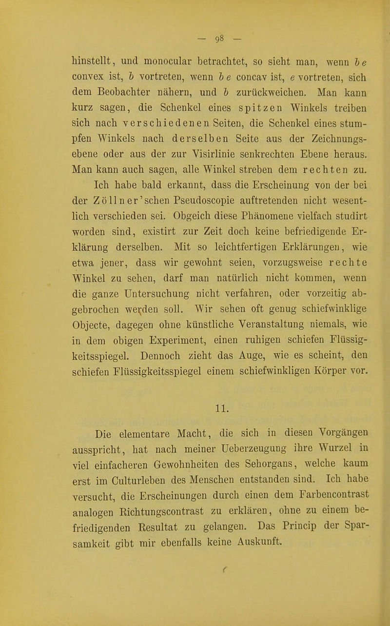 hinstellt, und monocular betrachtet, so sieht man, wenn he convex ist, & vortreten, wenn h e concav ist, e vortreten, sich dem Beobachter nähern, und & zurückweichen. Man kann kurz sagen, die Schenkel eines spitzen Winkels treiben sich nach verschiedenen Seiten, die Schenkel eines stum- pfen Winkels nach derselben Seite aus der Zeichnungs- ebene oder aus der zur Visirlinie senkrechten Ebene heraus. Man kann auch sagen, alle Winkel streben dem rechten zu. Ich habe bald erkannt, dass die Erscheinung von der bei der Zoll n er'sehen Pseudoscopie auftretenden nicht wesent- lich verschieden sei. Obgeich diese Phänomene vielfach studirt worden sind, existirt zur Zeit doch keine befriedigende Er- klärung derselben. Mit so leichtfertigen Erklärungen, wie etwa jener, dass wir gewohnt seien, vorzugsweise rechte Winkel zu sehen, darf man natürlich nicht kommen, wenn die ganze Untersuchung nicht verfahren, oder vorzeitig ab- gebrochen wei;;den soll. Wir sehen oft genug schiefwinklige Objecte, dagegen ohne künstliche Veranstaltung niemals, wie in dem obigen Experiment, einen ruhigen schiefen Flüssig- keitsspiegel. Dennoch zieht das Auge, wie es scheint, den schiefen Flüssigkeitsspiegel einem schiefwinkligen Körper vor. 11. Die elementare Macht, die sich in diesen Vorgängen ausspricht, hat nach meiner üeberzeugung ihre Wurzel in viel einfacheren Gewohnheiten des Sehorgans, welche kaum erst im Culturleben des Menschen entstanden sind. Ich habe versucht, die Erscheinungen durch einen dem Farbencontrast analogen Richtungscontrast zu erklären, ohne zu einem be- friedigenden Resultat zu gelangen. Das Princip der Spar- samkeit gibt mir ebenfalls keine Auskunft. f