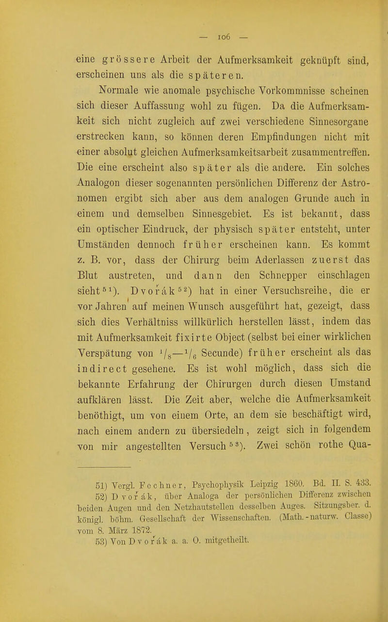 eine grössere Arbeit der Aufmerksamkeit geknüpft sind, erscheinen uns als die späteren. Normale wie anomale psychische Vorkommnisse scheinen sich dieser Auffassung wohl zu fügen. Da die Aufmerksam- keit sich nicht zugleich auf zwei verschiedene Sinnesorgane erstrecken kann, so können deren Empfindungen nicht mit einer absolut gleichen Aufmerksamkeitsarbeit zusammentreffen. Die eine erscheint also später als die andere. Ein solches Analogen dieser sogenannten persönlichen Differenz der Astro- nomen ergibt sich aber aus dem analogen Grunde auch in einem und demselben Sinnesgebiet. Es ist bekannt, dass ein optischer Eindruck, der physisch später entsteht, unter Umständen dennoch früher erscheinen kann. Es kommt z. B. vor, dass der Chirurg beim Aderlassen zuerst das Blut austreten, und dann den Schnepper einschlagen sieht •'^1). Dvorak hat in einer Versuchsreihe, die er vor Jahren auf meinen Wunsch ausgeführt hat, gezeigt, dass sich dies Verhältniss willkürlich herstellen lässt, indem das mit Aufmerksamkeit fixirte Object (selbst bei einer wirklichen Verspätung von Vs—Ve Secunde) früher erscheint als das indirect gesehene. Es ist wohl möglich, dass sich die bekannte Erfahrung der Chirurgen durch diesen Umstand aufklären lässt. Die Zeit aber, welche die Aufmerksamkeit benöthigt, um von einem Orte, an dem sie beschäftigt wird, nach einem andern zu übersiedeln, zeigt sich in folgendem von mir angestellten Versuch 5»). Zwei schön rothe Qua- 51) Vergl. Po ebner, Psychoplij'silv Leipzig 1860. Bd. II. S. 433. 52) Dvorak, über Analoga der persöuUcben Differenz zwischen beiden Augen und den NetzbautstcUeu desselben Auges. Sitzungsber. d. königl. böhm. Gesellschaft der Wissenschaften. (Math. - naturw. Classe) vom 8. März 1872. 53) Von Dvorak a. a. 0. mitgethoilt.