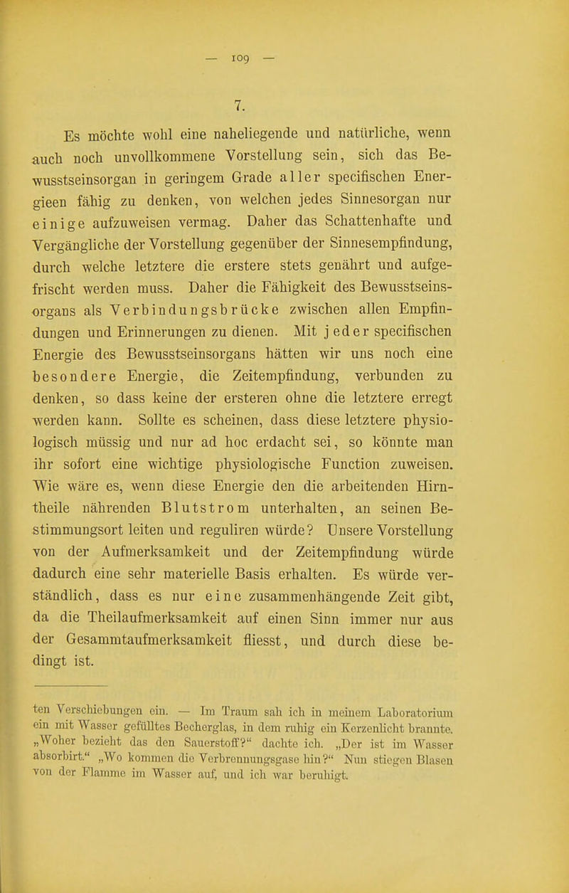 7. Es möchte wohl eine naheliegende und natürliche, wenn auch noch unvollkommene Vorstellung sein, sich das Be- wusstseinsorgan in geringem Grade aller specifischen Ener- gieen fähig zu denken, von welchen jedes Sinnesorgan nur einige aufzuweisen vermag. Daher das Schattenhafte und Vergängliche der Vorstellung gegenüber der Sinnesempfindung, durch welche letztere die erstere stets genährt und aufge- frischt werden muss. Daher die Fähigkeit des Bewusstseins- organs als Verbindungsbrücke zwischen allen Empfin- dungen und Erinnerungen zu dienen. Mit j eder specifischen Energie des Bewusstseinsorgans hätten wir uns noch eine besondere Energie, die Zeitempfindung, verbunden zu denken, so dass keine der ersteren ohne die letztere erregt werden kann. Sollte es scheinen, dass diese letztere physio- logisch müssig und nur ad hoc erdacht sei, so könnte man ihr sofort eine wichtige physiologische Function zuweisen. Wie wäre es, wenn diese Energie den die arbeitenden Hirn- theile nährenden Blutstrom unterhalten, an seinen Be- stimmungsort leiten und reguliren würde? Unsere Vorstellung von der Aufmerksamkeit und der Zeitempfindung würde dadurch eine sehr materielle Basis erhalten. Es würde ver- ständlich, dass es nur eine zusammenhängende Zeit gibt, da die Theilaufmerksamkeit auf einen Sinn immer nur aus der Gesammtaufmerksamkeit fliesst, und durch diese be- dingt ist. ten VerscMebungen ein. — Im Traum sah icli in meinem Laboratorium ein mit Wasser gefülltes Bechcrglas, in dem ruhig ein Kerzenlicht brannte. „Woher bezieht das den Sauerstoff? dachte ich. „Der ist im Wasser absorbirt. „Wo kommen die Verbronuungsgaso liin? Nun stiegen Blasen von der Flamme im Wasser auf, und ich war beruhigt.