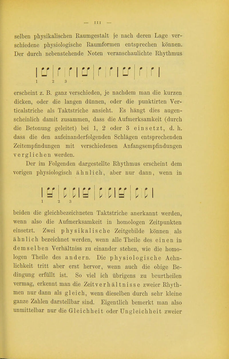 selben physikalischen Raumgestalt je nach deren Lage ver- schiedene physiologische Raumformen entsprechen können. Der durch nebenstehende Noten veranschaulichte Rhythmus erscheint z. B. ganz verschieden, je nachdem man die kurzen dicken, oder die langen dünnen, oder die punktirten Ver- ticalstriche als Taktstriche ansieht. Es hängt dies augen- scheinlich damit zusammen, dass die Aufmerksamkeit (durch die Betonung geleitet) bei 1, 2 oder 3 einsetzt, d.h. dass die den aufeinanderfolgenden Schlägen entsprechenden Zeitempfindungen mit verschiedenen Anfangsempfindungen verglichen werden. Der im Folgenden dargestellte Rhythmus erscheint dem vorigen physiologisch ähnlich, aber nur dann, wenn in \^\mu\mu\[\i\ 1 2 3 beiden die gleichbezeichneten Taktstriche anerkannt werden, wenn also die Aufmerksamkeit in homologen Zeitpunkten einsetzt. Zwei physikalische Zeitgebilde können als ähnlich bezeichnet werden, wenn alle Theile des einen in demselben Verhältniss zu einander stehen, wie die homo- logen Theile des andern. Die physiologische Aehn- lichkeit tritt aber erst hervor, wenn auch die obige Be- dingung erfüllt ist. So viel ich übrigens zu beurtheilen vermag, erkennt man die Zeitverhältnisse zweier Rhyth- men nur dann als gleich, wenn dieselben durch sehr kleine ganze Zahlen darstellbar sind. Eigentlich bemerkt man also unmittelbar nur die Gleichheit oder Ungleichheit zweier