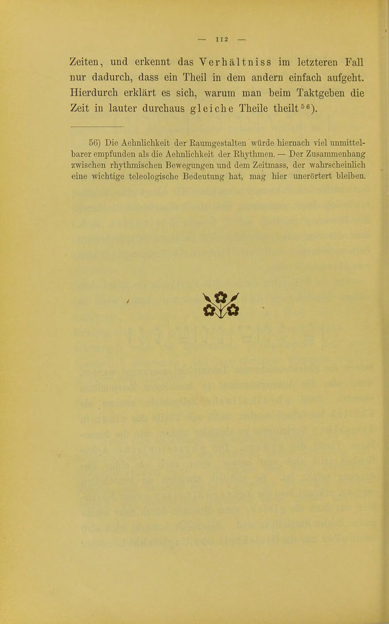 nur dadurch, dass ein Theil in dem andern einfach aufgeht. Hierdurch erklärt es sich, warum man beim Taktgeben die Zeit in lauter durchaus gleiche Theile theilt^^). 56) Die Aehnlichkeit der Eaumgestalten würde hiernach Yiel unmittel- barer empfunden als die Aehnlichkeit der Ehythmen. — Der Zusammenhang zwischen rhythmischen Bewegungen und dem Zeitmass, der wahrscheinhch eine wichtige teleologische Bedeutung hat, mag hier unerörtert bleiben.