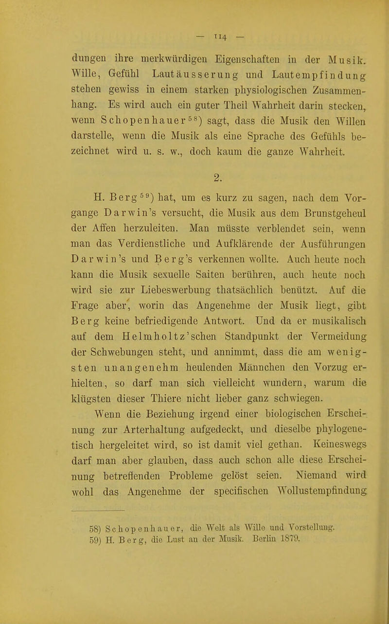 - TI4 - düngen ihre merkwürdigen Eigenschaften in der Musik. Wille, Gefühl Lautäusserung und Lautempfindung stehen gewiss in einem starken physiologischen Zusammen- hang. Es wird auch ein guter Theil Wahrheit darin stecken, wenn Schopenhauersagt, dass die Musik den Willen darstelle, wenn die Musik als eine Sprache des Gefühls be- zeichnet wird u. s. w., doch kaum die ganze Wahrheit. 2. H. Berg hat, um es kurz zu sagen, nach dem Vor- gange D a r w i n 's versucht, die Musik aus dem Brunstgeheul der Affen herzuleiten. Man müsste verblendet sein, w^enn man das Verdienstliche und Aufklärende der Ausführungen D a r w i n 's und B e r g 's verkennen wollte. Auch heute noch kann die Musik sexuelle Saiten berühren, auch heute noch wird sie zur Liebeswerbung thatsächlich benützt. Auf die Frage aber, worin das Angenehme der Musik liegt, gibt Berg keine befriedigende Antwort. Und da er musikalisch auf dem Helmholtz'schen Standpunkt der Vermeidung der Schwebungen steht, und annimmt, dass die am wenig- sten unangenehm heulenden Männchen den Vorzug er- hielten, so darf man sich vielleicht wundern, warum die klügsten dieser Thiere nicht lieber ganz schwiegen. Wenn die Beziehung irgend einer biologischen Erschei- nung zur Arterhaltung aufgedeckt, und dieselbe phylogene- tisch hergeleitet wird, so ist damit viel gethan. Keineswegs darf man aber glauben, dass auch schon alle diese Erschei- nung betreffenden Probleme gelöst seien. Niemand wird wohl das Angenehme der specifischen Wollustempfinduug 58) Schopenhauer, die Welt als Wille und Vorstellung.