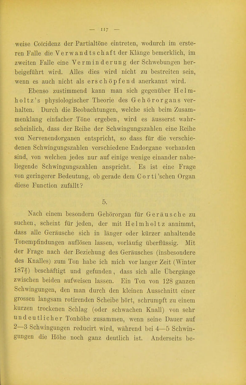 weise Coicidenz der Partialtöne eintreten, wodurch im erste- ren Falle die Verwandtschaft der Klänge bemerklich, im zweiten Falle eine Verminderung der Schwebungen her- beigeführt wird. Alles dies wird nicht zu bestreiten sein, wenn es auch nicht als erschöpfend anerkannt wird. Ebenso zustimmend kann man sich gegenüber Helm- holtz's physiologischer Theorie des Gehörorgans ver- halten. Durch die Beobachtungen, welche sich beim Zusam- menklang einfacher Töne ergeben, wird es äusserst wahr- scheinlich, dass der Reihe der Schwingungszahlen eine Reihe von Nerveuendorganen entspricht, so dass für die verschie- denen Schwingungszahlen verschiedene Endorgane vorhanden sind, von welchen jedes nur auf einige wenige einander nahe- liegende Schwingungszahlen anspricht. Es ist eine Frage von geringerer Bedeutung, ob gerade dem Cor ti'sehen Organ diese Function zufällt? 5. Nach einem besondern Gehörorgan für Geräusche zu suchen, scheint für jeden, der mit Helmholtz annimmt, dass alle Geräusche sich in länger oder kürzer anhaltende Tonempfindungen auflösen lassen, vorläufig überflüssig. Mit der Frage nach der Beziehung des Geräusches (insbesondere des Knalles) zum Ton habe ich mich vor langer Zeit (Winter 187f) beschäftigt und gefunden, dass sich alle Übergänge zwischen beiden aufweisen lassen. Ein Ton von 128 ganzen Schwingungen, den man durch den kleinen Ausschnitt einer grossen langsam rotirenden Scheibe hört, schrumpft zu einem kurzen trockenen Schlag (oder schwachen Knall) von sehr undeutlicher Tonhöhe zusammen, wenn seine Dauer auf 2—3 Schwingungen reducirt wird, während bei 4—5 Schwin- gungen die Höhe noch ganz deutlich ist. Anderseits be-