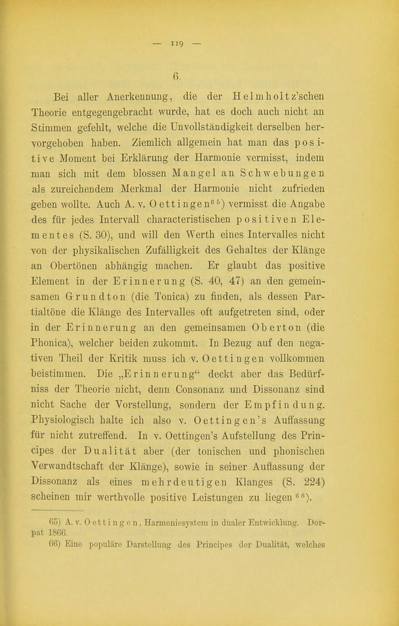 6, Bei aller Anerkeuuuug, die der Helm hol tz'schen Theorie entgegengebracht wurde, hat es doch auch nicht an Stimmen gefehlt, welche die Unvollständigkeit derselben her- vorgehoben haben. Ziemlich allgemein hat man das posi- tive Moment bei Erklärung der Harmonie vermisst, indem man sich mit dem blossen Mangel an Schwebungen als zureichendem Merkmal der Harmonie nicht zufrieden geben wollte. Auch A. v. 0 ettingen^^) vermisst die Angabe des für jedes Intervall characteristischen positiven Ele- mentes (S. 30), und will den Werth eines Intervalles nicht von der physikalischen Zufälligkeit des Gehaltes der Klänge an Obertönen abhängig machen. Er glaubt das positive Element in der Erinnerung (S. 40, 47) an den gemein- samen Grundton (die Tonica) zu finden, als dessen Par- tialtöne die Klänge des Intervalles oft aufgetreten sind, oder in der Erinnerung an den gemeinsamen Oberton (die Phonica), welcher beiden zukommt. In Bezug auf den nega- tiven Theil der Kritik muss ich v. Oettingen vollkommen beistimmen. Die „Erinnerung deckt aber das Bedürf- niss der Theorie nicht, denn Consonanz und Dissonanz sind nicht Sache der Vorstellung, sondern der Empfindung. Physiologisch halte ich also v. Oettingen's Auffassung für nicht zutreffend. In v. Oettingen's Aufstellung des Prin- eipes der Dualität aber (der tonischen und phonischen Verwandtschaft der Klänge), sowie in seiner Auffassung der Dissonanz als eines mehrdeutigen Klanges (S. 224) scheinen mir werthvolle positive Leistungen zu liegen). 6.5) A. V. Oettingen, Harmoniesysteni in dualer EntTvviclcluug. Dor- pat 1866. 66) Eine populcäro Darstellung des Priucipes der Dualität, wolclies