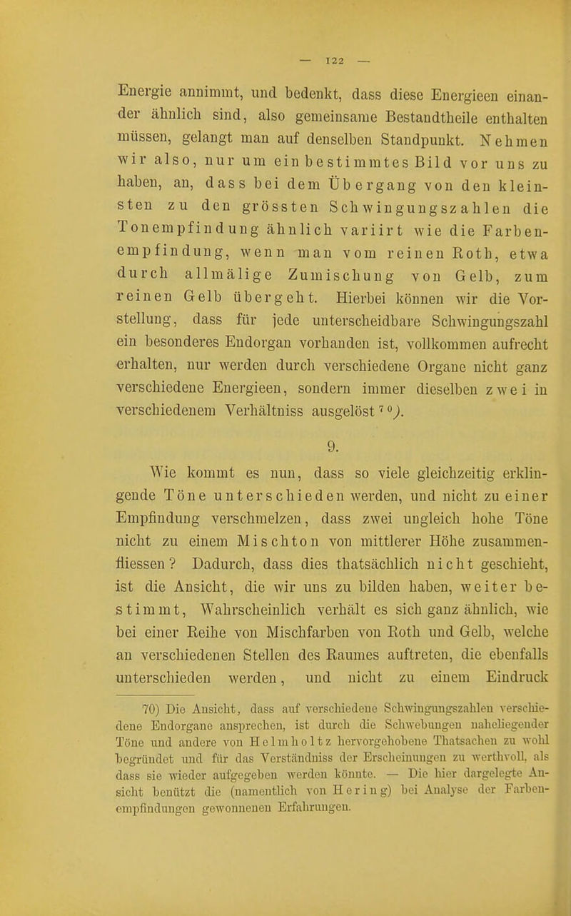 Energie annimmt, und bedenkt, dass diese Energieen einan- der ähnlicli sind, also gemeinsame Bestandtheile enthalten müssen, gelangt man auf denselben Standpunkt. Nehmen wir also, nur um einbestimmtesBild vor uns zu haben, an, dass bei dem Übergang von den klein- sten zu den grössten Schwiugungszahlen die Tonempfindung ähnlich variirt wie die Farben- empfindung, wenn -man vom reinen Roth, etwa durch allmälige Zumischung von Gelb, zum reinen Gelb übergeht. Hierbei können wir die Vor- stellung, dass für jede unterscheidbare Schwingungszahl ein besonderes Endorgan vorhanden ist, vollkommen aufrecht erhalten, nur werden durch verschiedene Organe nicht ganz verschiedene Energieen, sondern immer dieselben zwei in verschiedenem Verhältniss ausgelöst). 9. Wie kommt es nun, dass so viele gleichzeitig erklin- gende Töne unterschieden werden, und nicht zu einer Empfindung verschmelzen, dass zwei ungleich hohe Töne nicht zu einem Mischton von mittlerer Höhe zusammen- tiiessen ? Dadurch, dass dies thatsächlich nicht geschieht, ist die Ansicht, die wir uns zu bilden haben, weiter be- stimmt, Wahrscheinlich verhält es sich ganz ähnlich, wie bei einer Reihe von Mischfarben von Roth und Gelb, welche an verschiedenen Stellen des Raumes auftreten, die ebenfalls unterschieden werden, und nicht zu einem Eindruck 70) Die Ansicht, dass auf A^erscMedeue Scliwiugungszalileu verschie- doue Endorgane ansprechen, ist durch die Schwebuugen naheliegender Töne und andere von H e 1 m h o 11 z hervorgehobene Thatsaehen zu wolil begründet und für das Verständniss der Ersclieinungen zu werthvoll, als dass sie wieder aufgegeben werden Ivönntc. — Die liier dargelegte An- sicht benützt die (namentlich von Hering) bei Analyse der Farbeu- cmpfindungen gewonnenen Erfahrungen.
