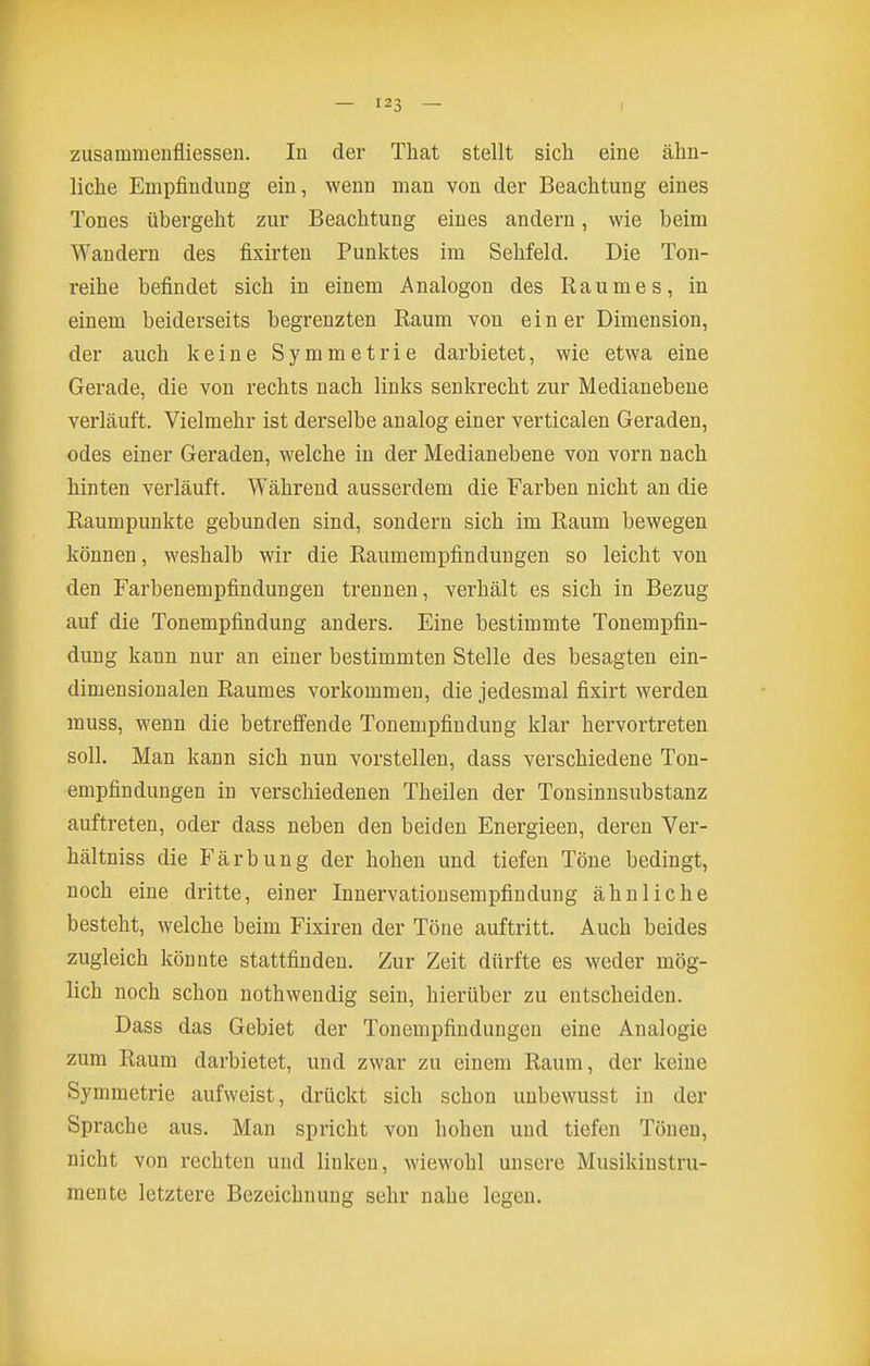 liche Empfindung ein, wenn man von der Beachtung eines Tones übergeht zur Beachtung eines andern, wie beim Wandern des fixirten Punktes im Sehfeld. Die Ton- reihe befindet sich in einem Analogon des Raumes, in einem beiderseits begrenzten Raum von ein er Dimension, der auch keine Symmetrie darbietet, wie etwa eine Gerade, die von rechts nach links senkrecht zur Medianebene verläuft. Vielmehr ist derselbe analog einer verticalen Geraden, odes einer Geraden, welche in der Medianebene von vorn nach hinten verläuft. Während ausserdem die Farben nicht an die Raumpunkte gebunden sind, sondern sich im Raum bewegen können, weshalb wir die Raumempfindungen so leicht von den Farbenempfindungen trennen, verhält es sich in Bezug auf die Tonempfindung anders. Eine bestimmte Tonempfin- dung kann nur an einer bestimmten Stelle des besagten ein- dimensionalen Raumes vorkommen, die jedesmal fixirt werden muss, wenn die betreffende Tonempfindung klar hervortreten soll. Man kann sich nun vorstellen, dass verschiedene Ton- empfindungen in verschiedenen Theilen der Tonsinusubstanz auftreten, oder dass neben den beiden Energieen, deren Ver- hältniss die Färbung der hohen und tiefen Töne bedingt, noch eine dritte, einer Innervationsempfindung ähnliche besteht, welche beim Fixiren der Töne auftritt. Auch beides zugleich könnte stattfinden. Zur Zeit dürfte es weder mög- lich noch schon nothwendig sein, hierüber zu entscheiden. Dass das Gebiet der Tonempfindungen eine Analogie zum Raum darbietet, und zwar zu einem Raum, der keine Symmetrie aufweist, drückt sich schon unbewusst in der Sprache aus. Man spricht von hohen und tiefen Tönen, nicht von rechten und linken, wiewohl unsere Musikinstru- mente letztere Bezeichnung sehr nahe legen.