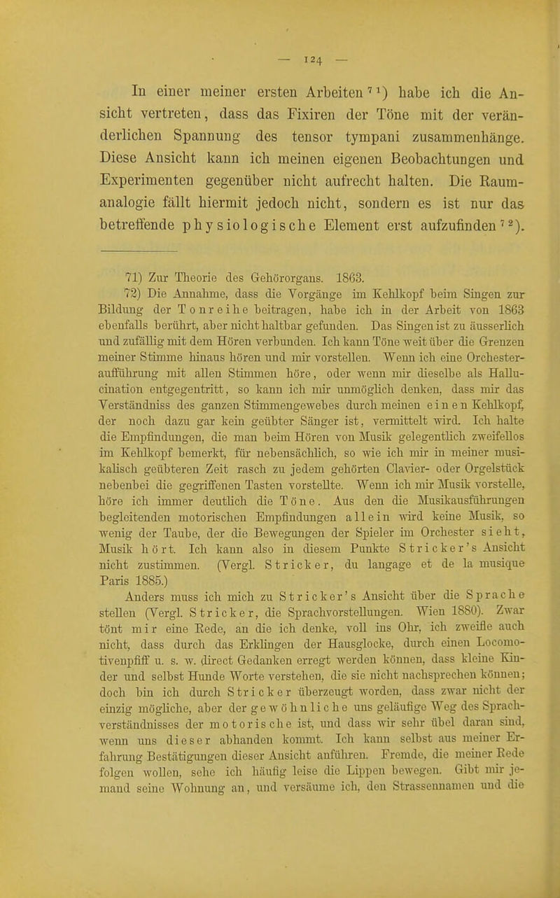In einer meiner ersten Arbeiten' 0 ^sibe ich die An- sicht vertreten, dass das Fixiren der Töne mit der verän- derlichen Spannung des tensor tympani zusammenhänge. Diese Ansicht kann ich meinen eigenen Beobachtungen und Experimenten gegenüber nicht aufrecht halten. Die Raum- analogie fällt hiermit jedoch nicht, sondern es ist nur das betreffende physiologische Element erst aufzufinden '^). 71) Zur Theorie des Geliörorgans. 1863. 72) Die Annahme, dass die Vorgänge im Kehlkopf heim Singen zur Bildung der Tonreihe beitragen, habe ich in der Arbeit von 1863 ebenfalls berührt, aber nicht haltbar gefunden. Das Smgenist zu äusserhch und zufällig mit dem Hören verbunden. Ich kann Töne weit über die Grenzen meiner Stimme hinaus hören und mir vorstellen. Wenn ich eine Orchester- aufführung mit allen Stimmen höre, oder wenn mir dieselbe als HaUu- ciuation entgegentritt, so kann ich mir unmöglich denken, dass mir das Verständniss des ganzen Stimmengewebes durch meinen e i n e n Kehlkopf, der noch dazu gar kein geübter Sänger ist, vermittelt wird. Ich halte die Empfindungen, die man beim Hören von Musik gelegentlich zweifellos im Kehlkopf bemerkt, für nebensächlich, so wie ich mir in meiner musi- kalisch geübteren Zeit rasch zu jedem gehörten Ciavier- oder Orgelstück nebenbei die gegriffenen Tasten vorstellte. Wenn ich mir Musik vorstelle, höre ich immer deuthch die Töne. Aus den die Musikausführungen begleitenden motorischen Empfindungen allein wd keiae Musik, so wenig der Taube, der die Beweg-ungen der Spieler im Orchester sieht, Musik hört. Ich kann also in diesem Punkte Stricker's Ansicht nicht zustimmen. (Vergl. Stricker, du langage et de la musique Paris 1885.) Anders muss ich mich zu Stricker's Ansicht über die Sprache stellen (Vergl. Stricker, die Sprachvorstellungen. Wien 1880). Zwar tönt mir eine Kode, an die ich denke, voll ins Ohr, ich zweifle auch nicht, dass durch das Erldingen der Hausglocke, diirch einen Locomo- tiveupfiff u. s. w. direct Gedanken erregt werden können, dass kleine Kin- der und selbst Hunde Worte verstehen, die sie nicht nachsprechen können; doch bin ich durch Stricker überzeugt worden, dass zwar nicht der einzig mögliche, aber der g e w ö h n 1 i c h e uns geläufige Weg des Sprach- verständnisses der motorische ist, und dass wir sehr übel daran smd, wenn uns dieser abhanden kommt. Ich kann selbst aus meiner Er- fahrung Bestätigungen dieser Ansicht anführen. Fremde, die memer Kede folgen wollen, sehe ich häufig leise die Lippen bewegen. Gibt mir je- mand seine Wohnung an, und versäume ich, den Strassennamen und die