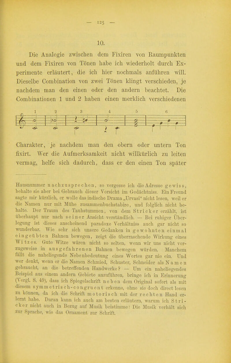 — I2S — 10. Die Analogie zwischen dem Fixiren von Raumpunkten und dem Fixiren von Tönen liabe ich wiederholt durch Ex- perimente erläutert, die ich hier nochmals anführen will. Dieselbe Combination von zwei Tönen klingt verschieden, je nachdem man den einen oder den andern beachtet. Die Combinationen 1 und 2 haben einen merklich verschiedenen 1 2 3 i 5 fi Charakter, je nachdem man den obern oder untern Ton fixirt. Wer die Aufmerksamkeit nicht willkürlich zu leiten vermag, helfe sich dadurch, dass er den einen Ton später Hausuummer uachzusprechen, so vergesse ich die Adresse gewiss, behalte sie aber bei Gebrauch dieser Vorsicht im Gedächtniss. Ein Freund sagte mir kürzlich, er wolle das indische Drama „Urvasi nicht lesen, weü er die Namen nur mit Mühe zusammenbuchstabire, und folglich nicht be- halte. Der Traum des Taubstummen, von dem Stricker erzählt, ist überhaupt nur nach seiner Ansicht verständlich. — Bei ruhiger Über- legung ist dieses anscheinend paradoxe Verhältniss auch gar nicht so Avunderbar. Wie sehr sich imsere Gedanken in gewohnten einmal eingeübten Balinen bewegen, zeig-t die überraschende Wirkung eines Witzes. Gute Witze wären nicht so selten, wenn wir uns nicht vor- zugsweise in ausgefahrenen Bahnen bewogen würden. Manchem fällt die naheliegende Nebenbedeutung emes Wortes gar nio ein. Und wer denkt, wenn er die Namen Schmied, Schuster, Schneider als N a m e n gebraucht, an die betreffenden Handwerke? — Um ein naheliegendes Beispiel aus einem andern Gebiete anzuführen, bringe ich in Erinnerung (Yorgl. S. 49), dass ich Spiegelschrift neben dem Original sofort als mit diesem symmetris ch-co ngruent erkenne, ohne sie doch dii-oct losen zu können, da ich die Schrift motorisch mit der rechten Hand er- lernt habe. Daran kann ich auch am besten erläutern, warum ich Stri- cker nicht auch in Bezug auf Musik beistimme: Diu Musik verhält sich zur Sprache, wie das Ornament zur Schrift.
