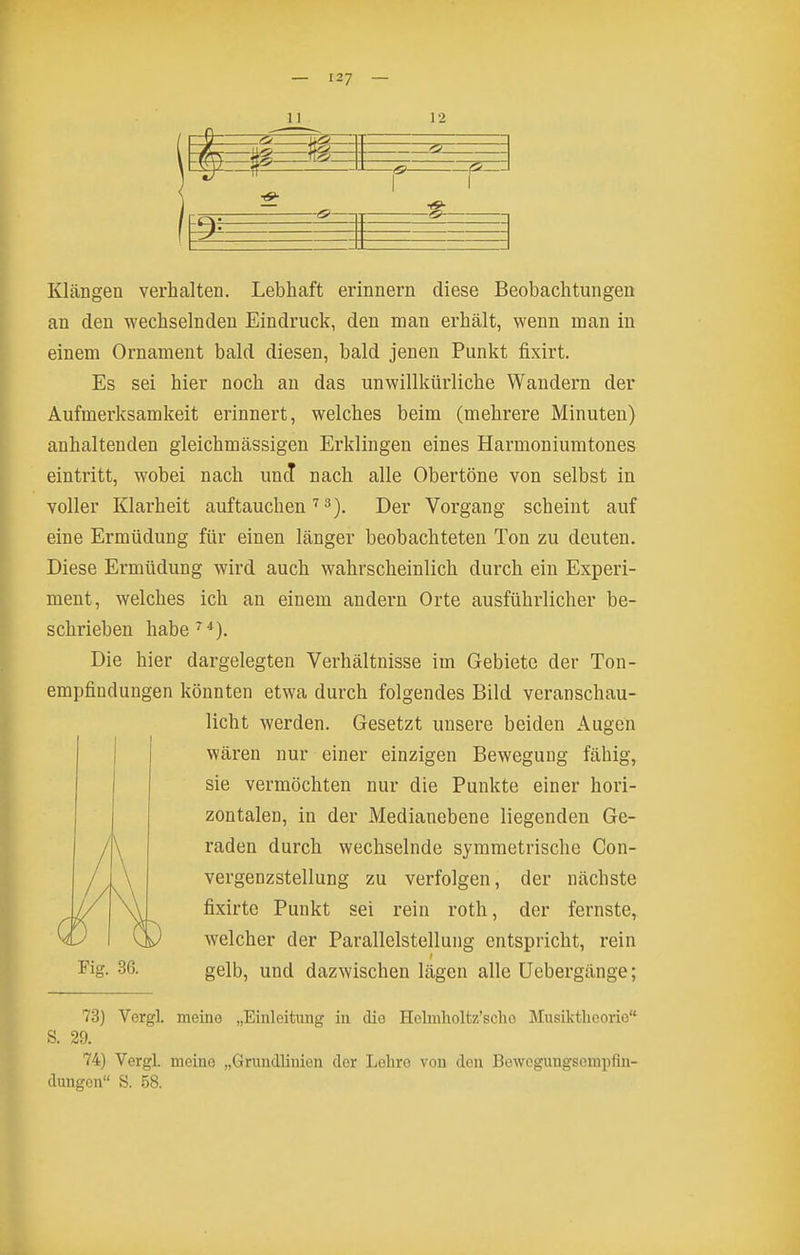 12 s>—1 1 _^ Klängen verhalten. Lebhaft erinnern diese Beobachtungen an den wechselnden Eindruck, den man erhält, wenn man in einem Ornament bald diesen, bald jenen Punkt fixirt. Es sei hier noch an das unwillkürliche Wandern der Aufmerksamkeit erinnert, welches beim (mehrere Minuten) anhaltenden gleichmässigen Erklingen eines Harmoniumtones eintritt, wobei nach und nach alle Obertöne von selbst in voller Klarheit auftauchen''^). Der Vorgang scheint auf eine Ermüdung für einen länger beobachteten Ton zu deuten. Diese Ermüdung wird auch wahrscheinlich durch ein Experi- ment, welches ich an einem andern Orte ausführlicher be- schrieben habe ''^). Die hier dargelegten Verhältnisse im Gebiete der Ton- empfindungen könnten etwa durch folgendes Bild veranschau- licht werden. Gesetzt unsere beiden Augen wären nur einer einzigen Bewegung fähig, sie vermöchten nur die Punkte einer hori- zontalen, in der Medianebene liegenden Ge- raden durch wechselnde symmetrische Con- vergenzstellung zu verfolgen, der nächste fixirte Punkt sei rein roth, der fernste, welcher der Parallelstellung entspricht, rein gelb, und dazwischen lägen alle Uebergänge; Fig. 36. 73) Vergl. meine „Einleitung iu die Holmlioltz'scho Musiktheorie S. 29. 74) Vergl. meine „Grundlinien der Lehre von den Bewogungsomi)fin- dungen S. .58.