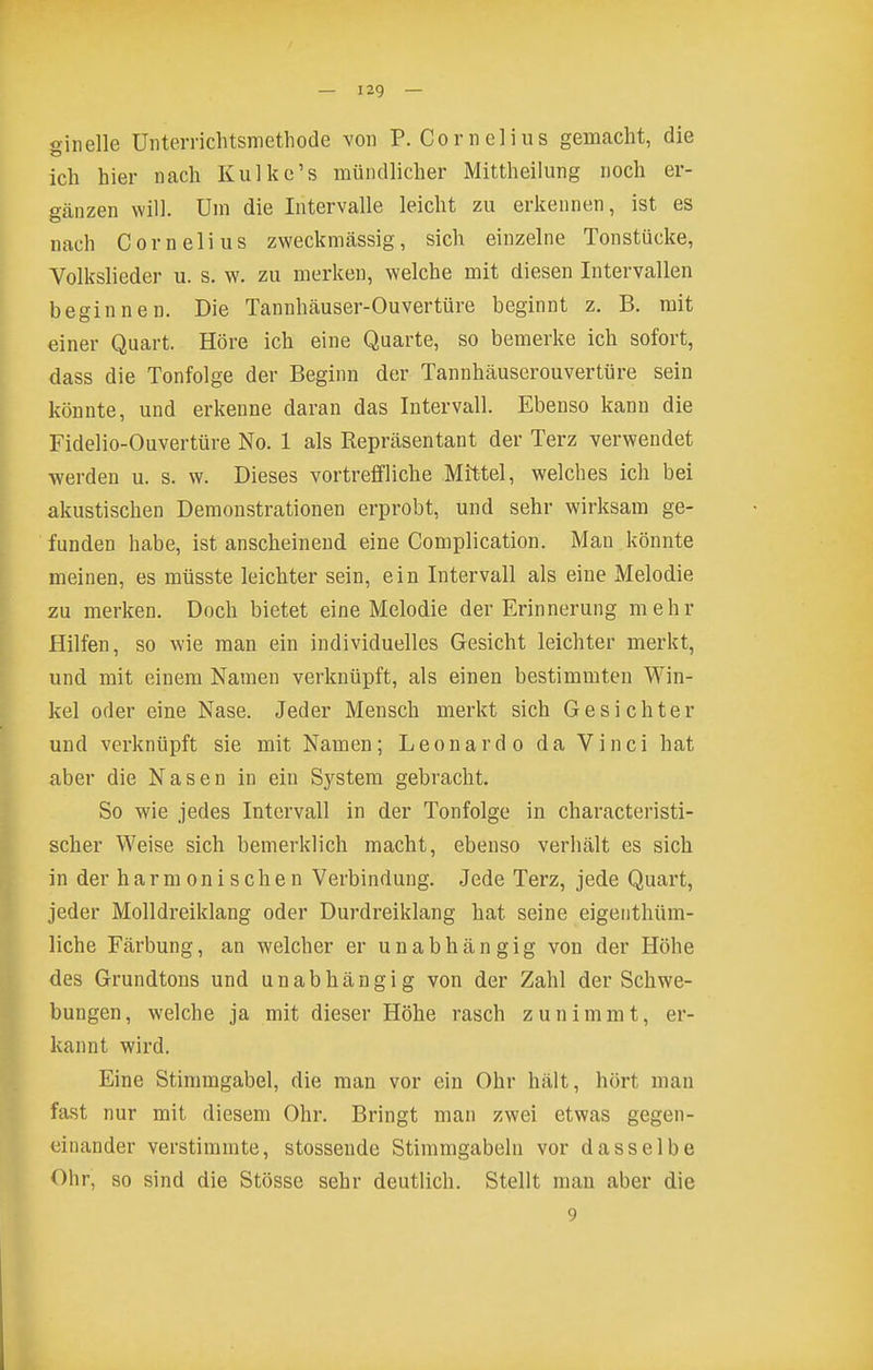 ginelle üiiterrichtsmetliode von P. Cornelius gemacht, die ich hier nach Kulkc's mündlicher Mittheilung noch er- gänzen will. Um die Intervalle leicht zu erkennen, ist es nach Cornelius zweckmässig, sich einzelne Tonstücke, Volksliedei- u. s. w. zu merken, welche mit diesen Intervallen beginnen. Die Tannhäuser-Ouvertüre beginnt z. B. mit einer Quart. Höre ich eine Quarte, so bemerke ich sofort, dass die Tonfolge der Beginn der Tannhäuserouvertüre sein könnte, und erkenne daran das Intervall. Ebenso kann die Fidelio-Ouvertüre No. 1 als Repräsentant der Terz verwendet -werden u. s. w. Dieses vortreffliche Mittel, welches ich bei akustischen Demonstrationen erprobt, und sehr wirksam ge- funden habe, ist anscheinend eine Complication. Mau könnte meinen, es müsste leichter sein, ein Intervall als eine Melodie zu merken. Doch bietet eine Melodie der Erinnerung mehr Hilfen, so wie man ein individuelles Gesicht leichter merkt, und mit einem Namen verknüpft, als einen bestimmten Win- kel oder eine Nase. Jeder Mensch merkt sich Gesichter und verknüpft sie mit Namen; Leonardo da Vinci hat aber die Nasen in ein System gebracht. So wie jedes Intervall in der Tonfolge in characteristi- scher Weise sich bemerklich macht, ebenso verhält es sich in der harmonischen Verbindung. Jede Terz, jede Quart, jeder Molldreiklang oder Durdreiklang hat seine eigenthüm- liche Färbung, an welcher er unabhängig von der Höhe des Grundtons und unabhängig von der Zahl der Schwe- bungen, welche ja mit dieser Höhe rasch zunimmt, er- kannt wird. Eine Stimmgabel, die man vor ein Ohr hält, hört man fast nur mit diesem Ohr. Bringt man zwei etwas gegen- einander verstimmte, stossende Stimmgabeln vor dasselbe Ohr, so sind die Stösse sehr deutlich. Stellt man aber die 9