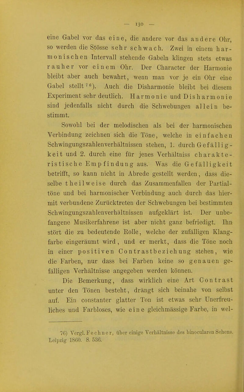 eine Gabel vor das eine, die andere vor das andere Olir, so werden die Stösse sehr schwach. Zwei in einem har- monischen Intervall stehende Gabeln klingen stets etwas rauher vor einem Ohr. Der Character der Harmonie bleibt aber auch bewahrt, wenn man vor je ein Ohr eine Gabel stellt ^e), ^^ch die Disharmonie bleibt bei diesem Experiment sehr deutlich. Harmonie und Disharmonie sind jedenfalls nicht durch die Schwebungen allein be- stimmt. Sowohl bei der melodischen als bei der harmonischen Verbindung zeichnen sich die Töne, welche in einfachen Schwingungszahlenverhältnissen stehen, 1. durch Gefällig- keit und 2, durch eine für jenes Vcrhältniss charakte- ristisch e Emp findung aus. Was die Gefälligkeit betrifft, so kann nicht in Abrede gestellt werden, dass die- selbe theilweise durch das Zusammenfallen der Pavtial- töne und bei harmonischer Verbindung auch durch das hier- mit verbundene Zurücktreten der Schwebungen bei bestimmten Schwingungszahlenverhältnissen aufgeklärt ist. Der unbe- fangene Musikerfahrene ist aber nicht ganz befriedigt. Ihn stört die zu bedeutende Eolle, welche der zufälligen Klang- farbe eingeräumt wird, und er merkt, dass die Töne noch in einer positiven Contrastbeziehung stehen, wie die Farben, nur dass bei Farben keine so genauen ge- fälligen Verhältnisse angegeben werden können. Die Bemerkung, dass wirklich eine Art Contrast unter den Tönen besteht, drängt sich beinahe von selbst auf. Ein constanter glatter Ton ist etwas sehr Unerfreu- liches und Farbloses, wie eine gleichmässige Farbe, in wel- 76) Vcrgl. Fechncr, über einige Verhältuisso des binoculareu Se.heus. Leipzig 1860. S. 536.