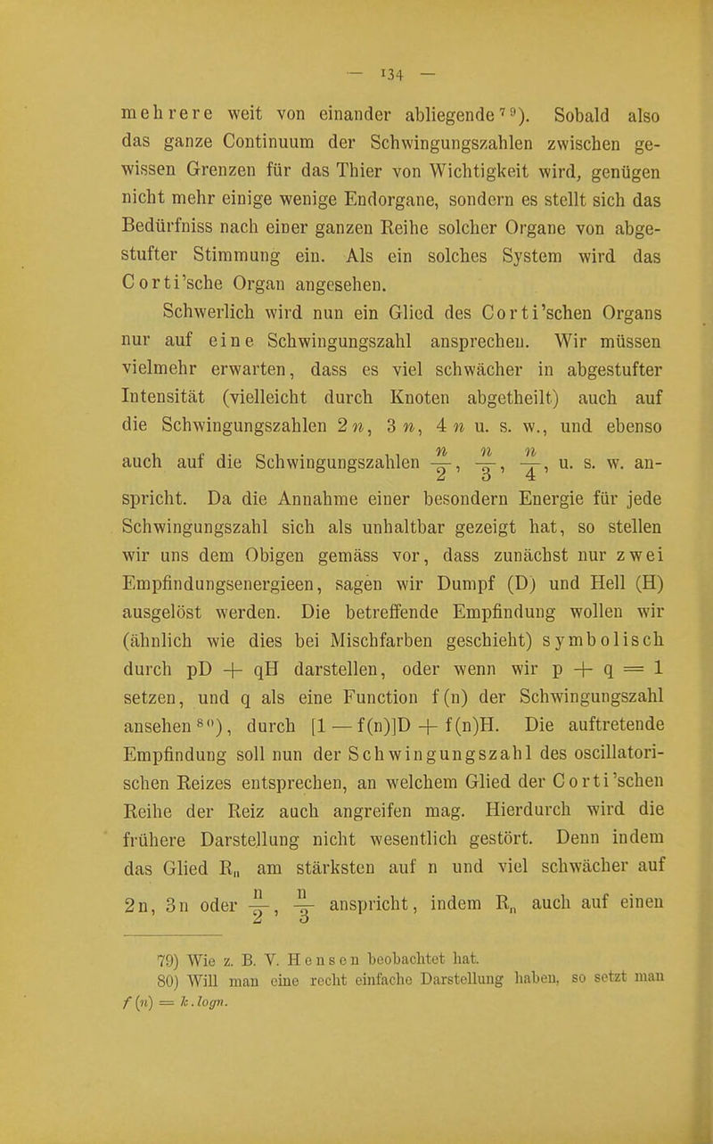 mehrere weit von einander abliegende''^). Sobald also das ganze Continuum der Schwingungszahlen zwischen ge- wissen Grenzen für das Thier von Wichtigkeit wird, genügen nicht mehr einige wenige Endorgane, sondern es stellt sich das Bedürfniss nach einer ganzen Reihe solcher Organe von abge- stufter Stimmung ein. Als ein solches System wird das Corti'sche Organ angesehen. Schwerlich wird nun ein Glied des Corti'schen Organs nur auf eine Schwingungszahl ansprechen. Wir müssen vielmehr erwarten, dass es viel schwächer in abgestufter Intensität (vielleicht durch Knoten abgetheilt) auch auf die Schwingungszahlen 2w, 3 n, 4n u. s. w., und ebenso /y^ 9^ 0^ auch auf die Schwingungszahlen u. s. w. an- spricht. Da die Annahme einer besondern Energie für jede Schwingungszahl sich als unhaltbar gezeigt hat, so stellen wir uns dem Obigen gemäss vor, dass zunächst nur zwei Empfindungsenergieen, sagen wir Dumpf (D) und Hell (H) ausgelöst werden. Die betreffende Empfindung wollen wir (ähnlich wie dies bei Mischfarben geschieht) symbolisch durch pD + qH darstellen, oder wenn wir p + q = 1 setzen, und q als eine Function f (n) der Schwingungszahl ansehen 8). durch [1 — f (n)]D + f (n)H. Die auftretende Empfindung soll nun der Schwingungszahl des oscillatori- schen Reizes entsprechen, an welchem Glied der Corti'schen Reihe der Reiz auch angreifen mag. Hierdurch wird die frühere Darstellung nicht wesentlich gestört. Denn indem das Glied R„ am stärksten auf n und viel schwächer auf 2n, 3n oder ^ anspricht, indem R„ auch auf einen 79) Wie z. B. V. H o u s e u beoltachtet hat. 80) Will mau eine recht einfache Darstellung haben, so setzt man f (?i) = k.logn.