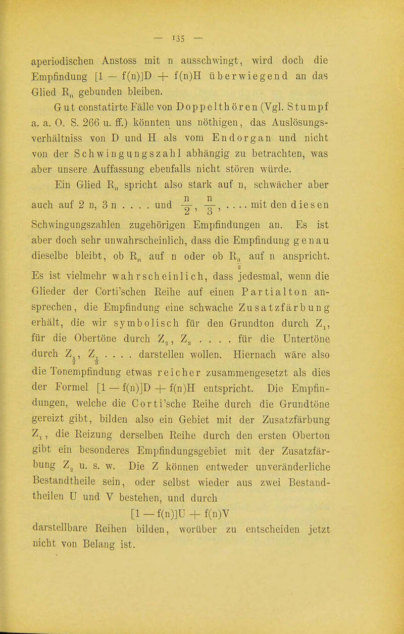 aperiodischen Anstoss mit n ausschwingt, wird doch die Empfindung [1 — f(n)]D + f(n)H überwiegend an das Glied R„ gebunden bleiben. Gut constatirte Fälle von Doppeithören (Vgl. Stumpf a. a. 0. S. 266 u. S.) könnten uns nöthigen, das Auslösungs- verhältniss von D und H als vom Endorgan und nicht von der Schwingungszahl abhängig zu betrachten, was aber unsere Auffassung ebenfalls nicht stören würde. Ein Glied R„ spricht also stark auf n, schwächer aber auch auf 2 n, 3 n . . . . und , , .... mit den diesen Schwingungszahlen zugehörigen Empfindungen an. Es ist aber doch sehr unwahrscheinlich, dass die Empfindung genau dieselbe bleibt, ob auf n oder ob R„ auf n anspricht. Es ist vielmehr wahrscheinlich, dass jedesmal, wenn die Glieder der Corti'schen Reihe auf einen Partialton an- sprechen, die Empfindung eine schwache Zusatzfärbung erhält, die wir symbolisch für den Grundton durch Z^, für die Obertöne durch Z.^, Z3 . . . . für die Untertöne durch Zj^, Z . . . . darstellen wollen. Hiernach wäre also 2 'S die Tonempfindung etwas reicher zusammengesetzt als dies der Formel [1 — f(n)]D + f(n)H entspricht. Die Empfin- dungen, welche die Corti'sche Reihe durch die Grundtöne gereizt gibt, bilden also ein Gebiet mit der Zusatzfärbung Zj, die Reizung derselben Reihe durch den ersten Oberton gibt ein besonderes Empfindungsgebiet mit der Zusatzfär- bung Z., u. s. w. Die Z können entweder unveränderliche Bestandtheile sein, oder selbst wieder aus zwei Bestand- theilen U und V bestehen, und durch [1 - f(n)]U + f(n)V darstellbare Reihen bilden, worüber zu entscheiden jetzt nicht von Belang ist.