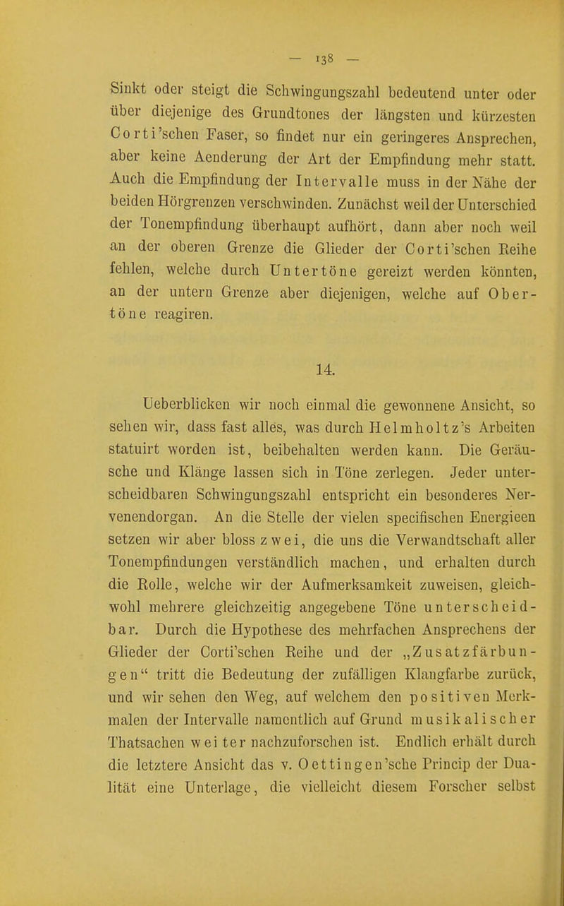 Sinkt oder steigt die Schwingungszahl bedeutend unter oder über diejenige des Grundtones der längsten und kürzesten Corti'sehen Faser, so findet nur ein geringeres Ansprechen, aber keine Aenderung der Art der Empfindung mehr statt. Auch die Empfindung der Intervalle muss in der Nähe der beiden Hörgrenzen verschwinden. Zunächst weil der Unterschied der Tonempfindung überhaupt aufhört, dann aber noch weil an der oberen Grenze die Glieder der Corti'schen Reihe fehlen, welche durch Untertöne gereizt werden könnten, an der untern Grenze aber diejenigen, welche auf Ober- töne reagiren. 14. üeberblicken wir noch einmal die gewonnene Ansicht, so sehen wir, dass fast alles, was durch Helmholtz's Arbeiten statuirt worden ist, beibehalten werden kann. Die Geräu- sche und Klänge lassen sich in Töne zerlegen. Jeder unter- scheidbaren Schwingungszahl entspricht ein besonderes Ner- venendorgan. An die Stelle der vielen specifischen Energieen setzen wir aber bloss zwei, die uns die Verwandtschaft aller Tonempfindungen verständlich machen, und erhalten durch die Eolle, welche wir der Aufmerksamkeit zuweisen, gleich- wohl mehrere gleichzeitig angegebene Töne unterscheid- bar. Durch die Hypothese des mehrfachen Ansprechens der Glieder der Corti'schen Reihe und der „Zusatzfärbun- gen tritt die Bedeutung der zufälligen Klangfarbe zurück, und wir sehen den Weg, auf welchem den positiven Merk- malen der Intervalle namentlich auf Grund musikalischer Thatsachen wei ter nachzuforschen ist. Endlich erhält durch die letztere Ansicht das v. Oettingen'sche Princip der Dua- lität eine Unterlage, die vielleicht diesem Forscher selbst