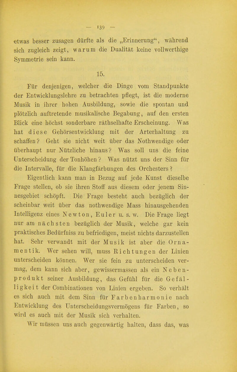 etwas besser zusagen dürfte als die „Erinnerung, während sich zugleich zeigt, warum die Dualität keine vollwerthige Symmetrie sein kann. 15. Für denjenigen, welcher die Dinge vom Staudpunkte der Entwicklungslehre zu betrachten pflegt, ist die moderne Musik in ihrer hohen Ausbildung, sowie die spontan und plötzlich auftretende musikalische Begabung, auf den ersten Blick eine höchst sonderbare räthselhafte Erscheinung. Was hat diese Gehörsentwicklung mit der Arterhaltung zu schaffen? Geht sie nicht weit über das Nothwendige oder überhaupt nur Nützliche hinaus? Was soll uns die feine Unterscheidung der Tonhöhen ? Was nützt uns der Sinn für die Intervalle, für die Klangfärbungen des Orchesters ? Eigentlich kann man in Bezug auf jede Kunst dieselbe Frage stellen, ob sie ihren Stoff aus diesem oder jenem Sin- nesgebiet schöpft. Die Frage besteht auch bezüglich der scheinbar weit über das nothwendige Mass hinausgehenden Intelligenz eines Newton, Euler u. s.w. Die Frage liegt nur am nächsten bezüglich der Musik, welche gar kein praktisches Bedürfniss zu befriedigen, meist nichts darzustellen hat. Sehr verwandt mit der Musik ist aber die Orna- mentik. Wer sehen will, muss Richtungen der Linien unterscheiden können. Wer sie fein zu unterscheiden ver- mag, dem kann sich aber, gewissermassen als ein Neben- produkt seiner Ausbildung, das Gefühl für die Gefäl- ligkeit der Combinationen von Linien ergeben. So verhält es sich auch mit dem Sinn für Färbenharmonie nach Entwicklung des Unterscheidungsvermögens für Farben, so wird es auch mit der Musik sich verhalten. Wir müssen uns auch gegenwärtig halten, dass das, was