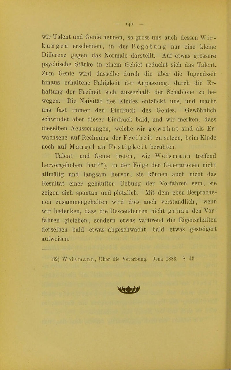 wir Taleatund Genie nennen, so gross uns auch dessen Wir- kungen erscheinen, in der Begabung nur eine kleine Differenz gegen das Normale darstellt. Auf etwas grössere psychische Stärke in einem Gebiet reducirt sich das Talent. Zum Genie wird dasselbe durch die über die Jugendzeit hinaus erhaltene Fähigkeit der Anpassung, durch die Er- haltung der Freiheit sich ausserhalb der Schablone zu be- wegen. Die Naivität des Kindes entzückt uns, und macht uns fast immer den Eindruck des Genies. Gewöhnlich schwindet aber dieser Eindruck bald, und wir merken, dass dieselben Aeusserungen, welche wir gewohnt sind als Er- wachsene auf Rechnung der Freiheit zusetzen, beim Kinde noch auf Mangel an Festigkeit beruhten. Talent und Genie treten, wie Weismann treffend hervorgehoben hat^^), in der Folge der Generationen nicht allmälig und langsam hervor, sie können auch nicht das Resultat einer gehäuften Uebung der Vorfahren sein, sie zeigen sich spontan und plötzlich. Mit dem eben Besproche- nen zusammengehalten wird dies auch verständlich, wenn wir bedenken, dass die Descendenten nicht g ein au den Vor- fahren gleichen, sondern etwas variirend die Eigenschaften derselben bald etwas abgeschwächt, bald etwas gesteigert aufweisen. 82) W e i s m a n n, Tiber die Vererbung. Jena 1883. S. 43.