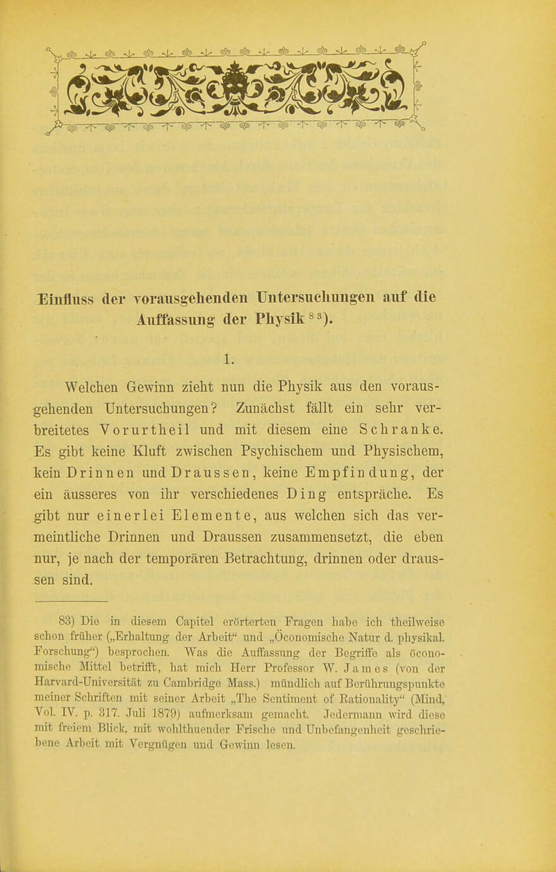 llinfliiss der roraiisgehenden Untersiieliimgen auf die Auffassung- der Pliysik^^), 1. Welchen Gewinn zieht nun die Physik aus den voraus- gehenden Untersuchungen? Zunächst fällt ein sehr ver- breitetes Vorurtheil und mit diesem eine Schranke. Es gibt keine Kluft zwischen Psychischem und Physischem, kein Drinnen und Draussen, keine Empfin dung, der ein äusseres von ihr verschiedenes Ding entspräche. Es gibt nur einerlei Elemente, aus welchen sich das ver- meintliche Drinnen und Draussen zusammensetzt, die eben nur, je nach der temporären Betrachtung, drinnen oder draus- sen sind. 83) Die in diesem Capitel erörterten Fragen habe ich theilweise schon früher („Erhaltung der Arbeit und „Öconomischo Natur d. physikal. Forschung) besprochen. Was die Auffassung der Bcgriifo als öcoiio- mische Mittel betrifft, hat mich Herr Professor W. James (von der Harvard-Universität zu Cambridge Mass.) mündlich auf Berührungspunkte meiner Schriften mit seiner Arbeit „The Sentiment of Eatiouality (Mind,' Vol. rV. p. 317. Juli 1879) aufmerksam gemacht. Jedermann wird diese mit freiem Blick, mit wohlthuender Frische und Unbefangenheit geschrie- bene Arbeit mit Vergnügen und Gewinn lesen.