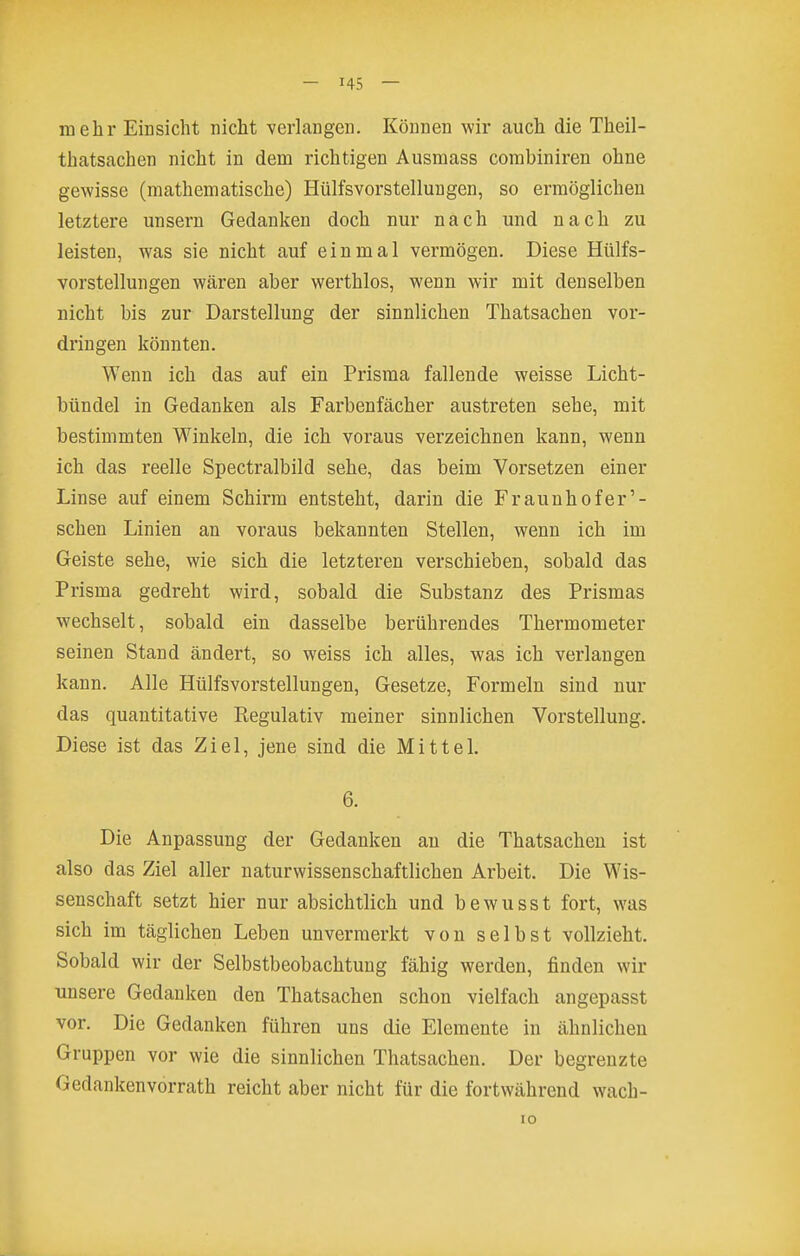 mehr Einsicht nicht verlangen. Können wir auch die Theil- thatsachen nicht in dem richtigen Ausmass combiniren ohne gewisse (mathematische) Hülfsvorstellungen, so ermöglichen letztere unsern Gedanken doch nur nach und nach zu leisten, was sie nicht auf einmal vermögen. Diese Hülfs- vorstellungen wären aber werthlos, wenn wir mit denselben nicht bis zur Darstellung der sinnlichen Thatsachen vor- dringen könnten. Wenn ich das auf ein Prisma fallende weisse Licht- bündel in Gedanken als Farbenfächer austreten sehe, mit bestimmten Winkeln, die ich voraus verzeichnen kann, wenn ich das reelle Spectralbild sehe, das beim Vorsetzen einer Linse auf einem Schirm entsteht, darin die Fraunhofer'- schen Linien an voraus bekannten Stellen, wenn ich im Geiste sehe, wie sich die letzteren verschieben, sobald das Prisma gedreht wird, sobald die Substanz des Prismas wechselt, sobald ein dasselbe berührendes Thermometer seinen Stand ändert, so weiss ich alles, was ich verlangen kann. Alle Hülfsvorstellungen, Gesetze, Formeln sind nur das quantitative Eegulativ meiner sinnlichen Vorstellung. Diese ist das Ziel, jene sind die Mittel. 6. Die Anpassung der Gedanken an die Thatsachen ist also das Ziel aller naturwissenschaftlichen Arbeit. Die Wis- senschaft setzt hier nur absichtlich und bewusst fort, was sich im täglichen Leben unvermerkt von selbst vollzieht. Sobald wir der Selbstbeobachtung fähig werden, finden wir unsere Gedanken den Thatsachen schon vielfach angepasst vor. Die Gedanken führen uns die Elemente in ähnlichen Gruppen vor wie die sinnlichen Thatsachen. Der begrenzte Gedankenvorrath reicht aber nicht für die fortwährend wach-