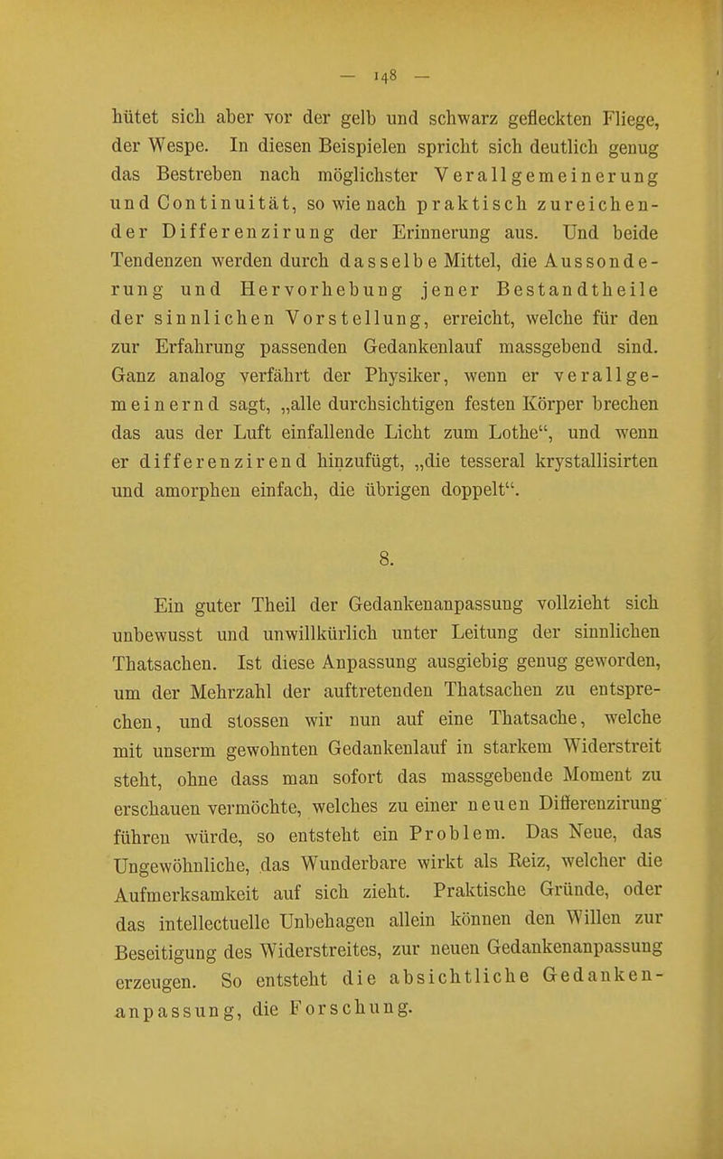 hütet sich aber vor der gelb und schwarz gefleckten Fliege, der Wespe. In diesen Beispielen spricht sich deutlich genug das Bestreben nach möglichster Verallgemeinerung und Continuität, so wie nach praktisch zureichen- der Differenzirung der Erinnerung aus. Und beide Tendenzen werden durch das selb e Mittel, die Aussonde- rung und Hervorhebung jener Bestandtheile der sinnlichen Vorstellung, erreicht, welche für den zur Erfahrung passenden Gedankenlauf massgebend sind. Ganz analog verfährt der Physiker, wenn er verallge- meinernd sagt, „alle durchsichtigen festen Körper brechen das aus der Luft einfallende Licht zum Lothe, und wenn er differenzirend hinzufügt, „die tesseral krystallisirten und amorphen einfach, die übrigen doppelt. 8. Ein guter Theil der Gedankenanpassung vollzieht sich unbewusst und unwillkürlich unter Leitung der sinnlichen Thatsachen. Ist diese Anpassung ausgiebig genug geworden, um der Mehrzahl der auftretenden Thatsachen zu entspre- chen, und stossen wir nun auf eine Thatsache, welche mit unserm gewohnten Gedankenlauf in starkem Widerstreit steht, ohne dass man sofort das massgebende Moment zu erschauen vermöchte, welches zu einer neuen Difierenzirung führen würde, so entsteht ein Problem. Das Neue, das Ungewöhnliche, das Wunderbare wirkt als Reiz, welcher die Aufmerksamkeit auf sich zieht. Praktische Gründe, oder das intellectuelle Unbehagen allein können den Willen zur Beseitigung des Widerstreites, zur neuen Gedankenanpassung erzeugen. So entsteht die absichtliche Gedanken- anpassung, die Forschung.
