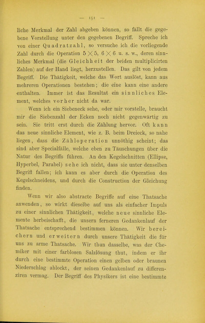 liehe Merkmal der Zahl abgeben können, so fällt die gege- bene Vorstellung unter den gegebenen Begriff. Spreche ich von einer Quadratzahl, so versuche ich die vorliegende Zahl durch die Operation 5 X 5, 6 X 6 u. s. w., deren sinn- liches Merkmal (die Gleichheit der beiden multiplicirten Zahlen) auf der Hand liegt, herzustellen. Das gilt von jedem Begriff. Die Thätigkeit, welche das Wort auslöst, kann aus mehreren Operationen bestehen; die eine kann eine andere enthalten. Immer ist das Resultat ein sinnliches Ele- ment, welches vorher nicht da war. Wenn ich ein Siebeneck sehe, oder mir vorstelle, braucht mir die Siebenzahl der Ecken noch nicht gegenwärtig zu sein. Sie tritt erst durch die Zählung hervor. Oft kann das neue sinnliche Element, wie z. B. beim Dreieck, so nahe liegen, dass die Zähloperation unnöthig scheint; das sind aber Specialfälle, welche eben zu Täuschungen über die Natur des Begriffs führen. An den Kegelschnitten (Ellipse, Hyperbel, Parabel) sehe ich nicht, dass sie unter denselben Begriff fallen; ich kann es aber durch die Operation des Kegelschneidens, und durch die Construction der Gleichung £nden. Wenn wir also abstracte Begriffe auf eine Thatsache anwenden, so wirkt dieselbe auf uns als einfacher Impuls zu einer sinnlichen Thätigkeit, welche neue sinnliche Ele- mente herbeischafft, die unsern ferneren Gedankenlauf der Thatsache entsprechend bestimmen können. Wir berei- chern und erweitern durch unsere Thätigkeit die für uns zu arme Thatsache. Wir thun dasselbe, was der Che- miker mit einer farblosen Salzlösung thut, indem er ihr durch eine bestimmte Operation einen gelben oder brauneu Niederschlag ablockt, der seinen Gedankenlauf zu differen- ziren vermag. Der Begriff des Physikers ist eine bestimmte