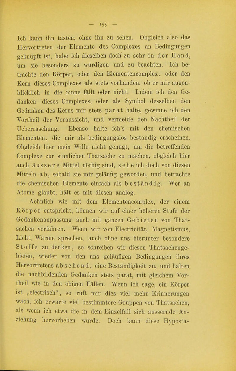 Ich kann ihn tasten, ohne ihn zu sehen. Obgleich also das Hervortreten der Elemente des Complexes an Bedingungen geknüpft ist, habe ich dieselben doch zu sehr in der Hand, um sie besonders zu würdigen und zu beachten. Ich be- trachte den Körper, oder den Elementencomplex, oder den Kern dieses Complexes als stets vorhanden, ob er mir augen- blicklich in die Sinne fällt oder nicht. Indem ich den Ge- danken dieses Complexes, oder als Symbol desselben den Gedanken des Kerns mir stets parat halte, gewinne ich den Vortheil der Voraussicht, und vermeide den Nachtheil der üeberraschung. Ebenso halte ich's mit den chemischen Elementen, die mir als bedingungslos beständig erscheinen. Obgleich hier mein Wille nicht genügt, um die betreffenden Complexe zur sinnlichen Thatsache zu machen, obgleich hier auch äussere Mittel nöthig sind, sehe ich doch von diesen Mitteln ab, sobald sie mir geläufig geworden, und betrachte die chemischen Elemente einfach als beständig. Wer an Atome glaubt, hält es mit diesen analog. Aehnlich wie mit dem Elementencomplex, der einem Körper entspricht, können wir auf einer höheren Stufe der Gedankenanpassung auch mit ganzen Gebieten von That- sachen verfahren. Wenn wir von Electricität, Magnetismus, Licht, Wärme sprechen, auch ohne uns hierunter besondere Stoffe zu denken, so schreiben wir diesen Thatsachenge- bieten, wieder von den uns geläufigen Bedingungen ihres Hervortretens absehend, eine Beständigkeit zu, und halten die nachbildenden Gedanken stets parat, mit gleichem Vor- theil wie in den obigen Fällen. Wenn ich sage, ein Körper ist „electrisch, so ruft mir dies viel mehr Erinnerungen wach, ich erwarte viel bestimmtere Gruppen von Thatsachen, als wenn ich etwa die in dem Einzelfall sich äussernde An- ziehung hervorheben würde. Doch kann diese Hyposta-
