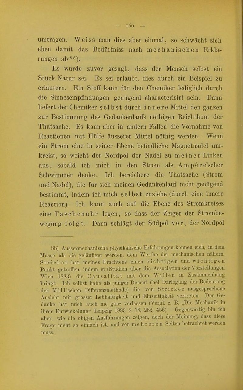 — i6o — umtragen. Weiss mau dies aber einmal, so schwächt sich eben damit das Bedürfniss nach mechanischen Erklä- rungen ab ^*). Es wurde zuvor gesagt, dass der Mensch selbst ein Stück Natur sei. Es sei erlaubt, dies durch ein Beispiel zu erläutern. Ein Stoff kann für den Chemiker lediglich durch die Sinnesempfindungen genügend characterisirt sein. Dann liefert der Chemiker selbst durch innere Mittel den ganzen zur Bestimmung des Gedankenlaufs uöthigen Reichthum der Thatsache. Es kann aber in andern Fällen die Vornahme von Reactionen mit Hülfe äusserer Mittel nöthig werden. Wenn ein Strom eine in seiner Ebene befindliche Magnetnadel um- kreist, so weicht der Nordpol der Nadel zu meiner Linken aus, sobald ich mich in den Strom als Ampere'scher Schwimmer denke.. Ich bereichere die Thatsache (Strom und Nadel), die für sich meinen Gedankenlauf nicht genügend bestimmt, indem ich mich selbst zuziehe (durch eine innere Reaction). Ich kann auch auf die Ebene des Stromkreises eine Taschenuhr legen, so dass der Zeiger der Strombe- wegung folgt. Daun schlägt der Südpol vor, der Nordpol 88) AussermechaBische physikalische Erfahrungen können sich, in dem Masse als sie geläufiger werden, dem Werthe der mechanischen nähern. Stricker hat meines Erachtens einen richtigen und Tvichtigen Punkt getroffen, indem er (Studien üher die Association der Vorstellungen Wien 1883) die Causalität mit dem Willen in Zusammenhang hringt. Ich seihst hahe als junger Docent (hei Darlegung der Bedeutung der Mi 11'sehen Differenzmethode) die von Stricker ausgesprochene Ansicht mit grosser Lehhaftigkeit und Einseitigkeit vertreten. Der Ge- danke hat mich auch nie ganz verlassen (Vergl. z. B. „Die Mechanik in ihrer Entwickelung Leipzig 1883 S. 78, 282, 456). Gegenwärtig hin ich aher, wie die ohigen Ausführungen zeigen, doch der Meinung, dass diese Frage nicht so einfach ist, und von mehr er en Seiten hetrachtet werden muss.