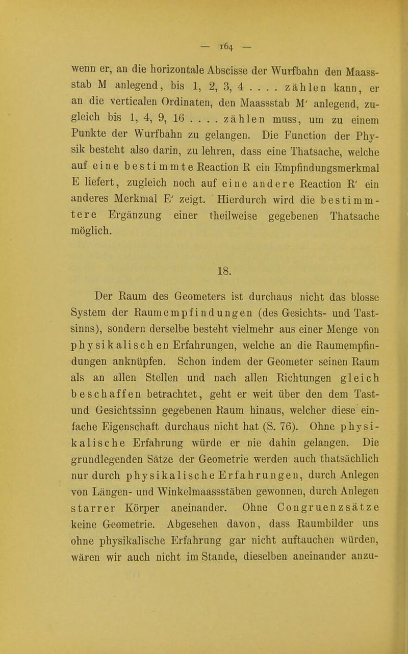 wenn er, an die horizontale Abscisse der Wurfbahn den Maass- stab M anlegend, bis 1, 2, 3, 4 ... . zählen kann, er an die verticalen Ordinaten, den Maassstab M' anlegend, zu- gleich bis 1, 4, 9, 16 ... . zähl en muss, um zu einem Punkte der Wurfbahn zu gelangen. Die Function der Phy- sik besteht also darin, zu lehren, dass eine Thatsache, welche auf eine bestimmte Reaction R ein Empfindungsmerkmal E liefert, zugleich noch auf eine andere Reaction R' ein anderes Merkmal E' zeigt. Hierdurch wird die bestimm- tere Ergänzung einer theilweise gegebenen Thatsache möglich. 18. Der Raum des Geometers ist durchaus nicht das blosse System der Raumempfindungen (des Gesichts- und Tast- sinns), sondern derselbe besteht vielmehr aus einer Menge von phy sikaiisch en Erfahrungen, welche an die Raumempfin- dungen anknüpfen. Schon indem der Geometer seinen Raum als an allen Stellen und nach allen Richtungen gleich beschaffen betrachtet, geht er weit über den dem Tast- und Gesichtssinn gegebenen Raum hinaus, welcher diese ein- fache Eigenschaft durchaus nicht hat (S. 76). Ohne physi- kalische Erfahrung würde er nie dahin gelangen. Die grundlegenden Sätze der Geometrie werden auch thatsächlich nur durch physikalische Erfahrungen, durch Anlegen von Längen- und Winkelmaassstäben gewonnen, durch Anlegen starrer Körper aneinander. Ohne Congruenzsätze keine Geometrie. Abgesehen davon, dass Raumbilder uns ohne physikalische Erfahrung gar nicht auftauchen würden, wären wir auch nicht im Stande, dieselben aneinander anzu-
